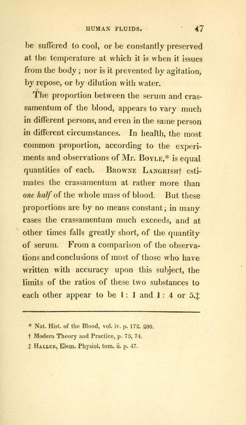 be suffered to cool, or be constantly preserved at the temperature at which it is when it issues from the body; nor is it prevented by agitation, by repose, or by dilution with water. The proportion between the serum and cras- samentum of the blood, appears to vary much in different persons, and even in the same person in different circumstances. In health, the most common proportion, according to the experi- ments and observations of Mr. Boyle,* is equal quantities of each. Browne Languish! esti- mates the crassamentum at rather more than one half of the whole mass of blood. But these proportions are by no means constant; in many- cases the crassamentum much exceeds, and at other times falls greatly short, of the quantity of serum. From a comparison of the observa- tions and conclusions of most of those who have written with accuracy upon this subject, the limits of the ratios of these two substances to each other appear to be 1: 1 and 1: 4 or 5.$ * Nat. Hist, of the Blood, vol. iv. p. 172. 200. f Modern Theory and Practice, p. 73, 74. t Haller, Elem. Physiol, torn. ii. p. 47.