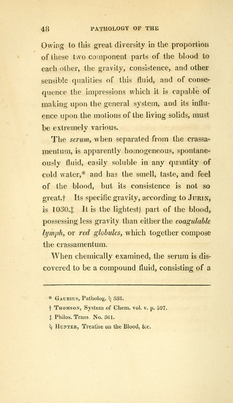 Owing to this great diversity in the proportion of these two component parts of the blood to each other, the gravity, consistence, and other sensible qualities of this fluid, and of conse- quence the impressions which it is capable of making upon the general system, and its influ- ence upon the motions of the living solids, must be extremely various. The serum, when separated from the crassa- mentum, is apparently homogeneous, spontane- ously fluid, easily soluble in any quantity of cold water,1* and has the smell, taste, and feel of the blood, but its consistence is not so great, f Its specific gravity, according to Jdrin, is 10304 It is the lightest^ part of the blood, possessing less gravity than either the coagulable lymph, or red globules, which together compose the crassamentum. When chemically examined, the serum is dis- covered to be a compound fluid, consisting of a * Gaubius, Patholog. ^ 338. f Thomson, System of Chem. vol. v. p. 597. % Philos. Trans. No. 361. ^ Hunter, Treatise on the Blood, &c.
