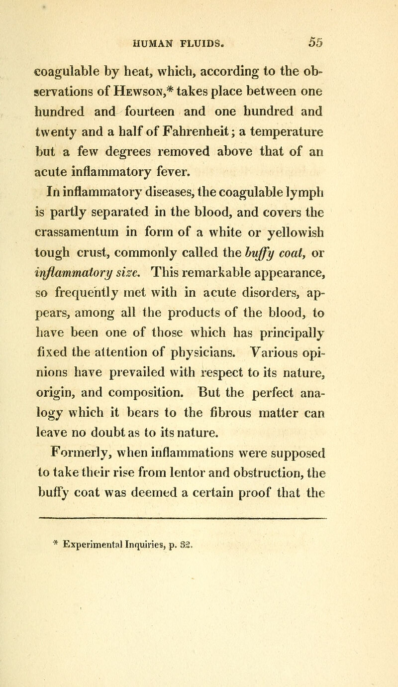 coagulable by heat, which, according to the ob- servations of Hewson,* takes place between one hundred and fourteen and one hundred and twenty and a half of Fahrenheit; a temperature but a few degrees removed above that of an acute inflammatory fever. In inflammatory diseases, the coagulable lymph is partly separated in the blood, and covers the crassamentum in form of a white or yellowish tough crust, commonly called the huffy coat, or inflammatory size. This remarkable appearance, so frequently met with in acute disorders, ap- pears, among all the products of the blood, to have been one of those which has principally fixed the attention of physicians. Various opi- nions have prevailed with respect to its nature, origin, and composition. But the perfect ana- logy which it bears to the fibrous matter can leave no doubt as to its nature. Formerly, when inflammations were supposed to take their rise from lentor and obstruction, the buffy coat was deemed a certain proof that the * Experimental Inquiries, p. 82.