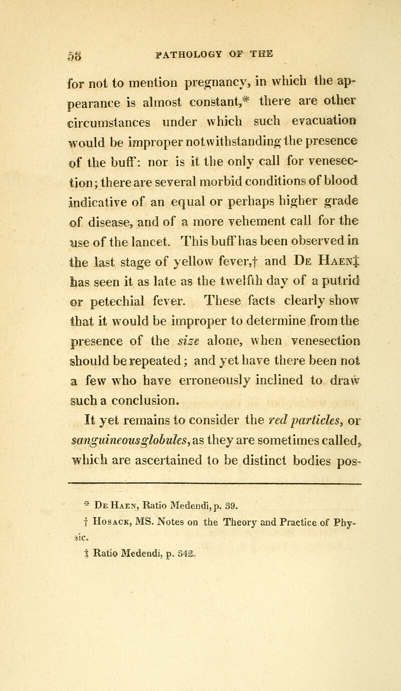 for not to mention pregnancy, in which the ap- pearance is almost constant,* there are other circumstances under which such evacuation would be improper notwithstanding the presence of the buff: nor is it the only call for venesec- tion; there are several morbid conditions of blood indicative of an equal or perhaps higher grade of disease, and of a more vehement call for the use of the lancet. This buff has been observed in the last stage of yellow feveiyf- and De HaenJ lias seen it as late as the twelfth day of a putrid or petechial fever. These facts clearly show that it would be improper to determine from the presence of the size alone, when venesection should be repeated; and yet have there been not a few who have erroneously inclined to draw such a conclusion. It yet remains to consider the red particles, or sanguineous globules, as they are sometimes called, which are ascertained to be distinct bodies pos- * DeHaen, Ratio Medendi,p. 39. f Hosack, MS. Notes on the Theory and Practice of Phy- sic. % Ratio Medendi, p. 342.