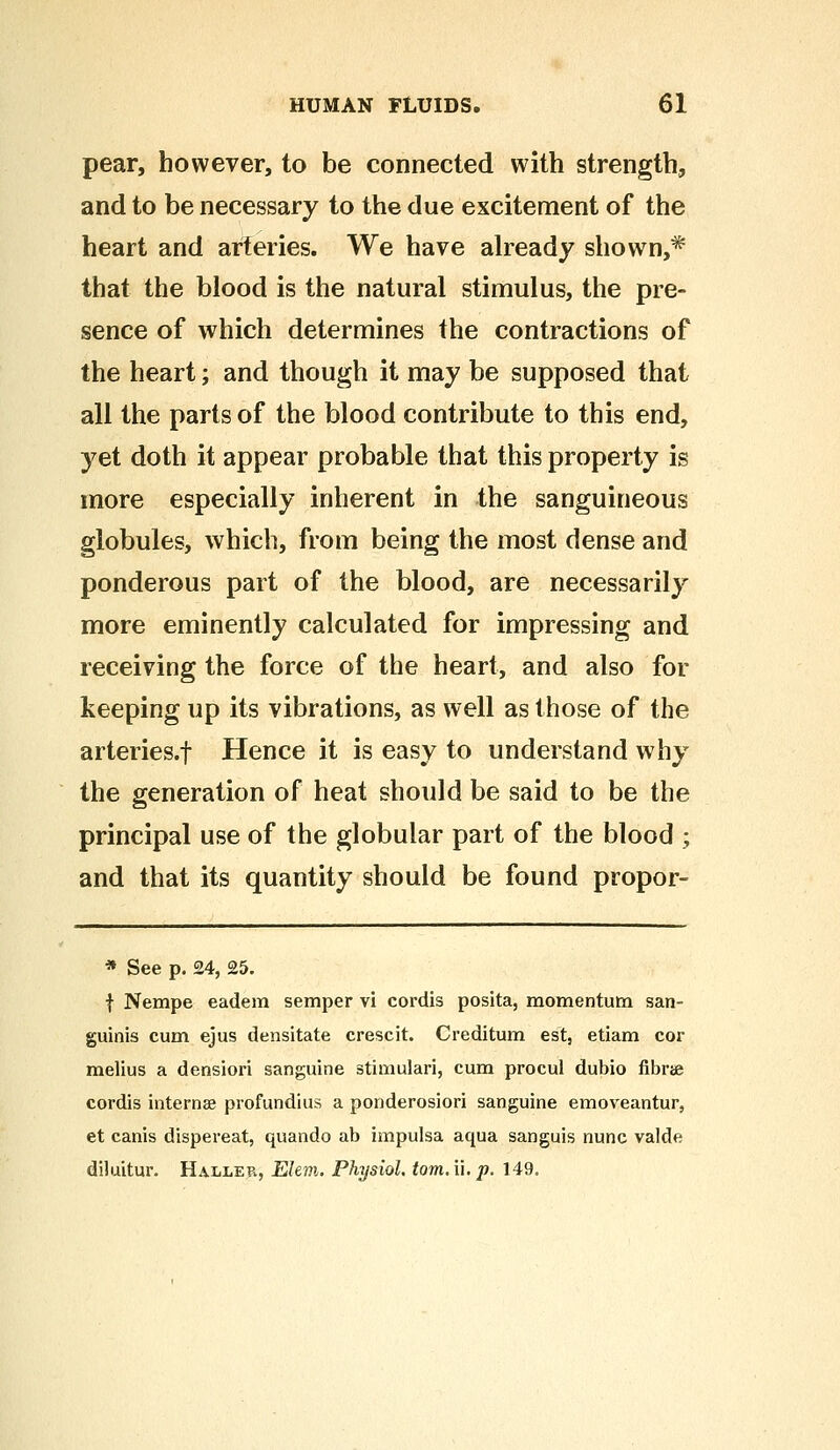 pear, however, to be connected with strength, and to be necessary to the due excitement of the heart and arteries. We have already shown,* that the blood is the natural stimulus, the pre- sence of which determines the contractions of the heart; and though it may be supposed that all the parts of the blood contribute to this end, yet doth it appear probable that this property is more especially inherent in the sanguineous globules, which, from being the most dense and ponderous part of the blood, are necessarily more eminently calculated for impressing and receiving the force of the heart, and also for keeping up its vibrations, as well as those of the arteries.f Hence it is easy to understand why the generation of heat should be said to be the principal use of the globular part of the blood ; and that its quantity should be found propor- * See p. £4, 25. f Nempe eadem semper vi cordis posita, momentum san- guinis cum ejus densitate crescit. Creditum est, etiam cor melius a densiori sanguine stimulari, cum procul dubio fibne cordis interna? profundius a ponderosiori sanguine emoveantur, et canis dispereat, quando ab impulsa aqua sanguis nunc valde diluitur. Haller, Ehm. Physiol, torn, i\. p. 149.