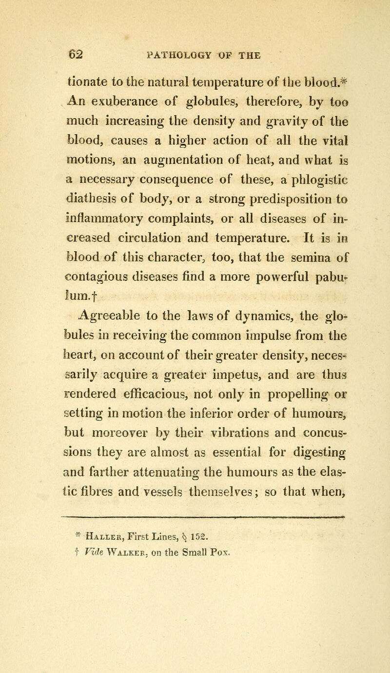donate to the natural temperature of the blood.* An exuberance of globules, therefore, by too much increasing the density and gravity of the blood, causes a higher action of all the vital motions, an augmentation of heat, and what is a necessary consequence of these, a phlogistic diathesis of body, or a strong predisposition to inflammatory complaints, or all diseases of in- creased circulation and temperature. It is in blood of this character, too, that the semina of contagious diseases find a more powerful pabu- lum, f Agreeable to the laws of dynamics, the glo- bules in receiving the common impulse from the heart, on account of their greater density, neces- sarily acquire a greater impetus, and are thus rendered efficacious, not only in propelling or setting in motion the inferior order of humours, but moreover by their vibrations and concus- sions they are almost as essential for digesting and farther attenuating the humours as the elas- tic fibres and vessels themselves; so that when, * Hallek, First Lines, ^ 152. f Vide Walkef. on the Small Pox.