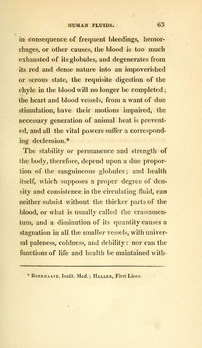 in consequence of frequent bleedings, hemor- rhages, or other causes, the blood is too much exhausted of its globules, and degenerates from its red and dense nature into an impoverished or serous state, the requisite digestion of the chyle in the blood will no longer be completed; the heart and blood vessels, from a want of due stimulation, have their motions impaired, the necessary generation of animal heat is prevent- ed, and all the vital powers suffer a correspond- ing declension.* The stability or permanence and strength of the body, therefore, depend upon a due propor- tion of the sanguineous globules; and health itself, which supposes a proper degree of den- sity and consistence in the circulating fluid, can neither subsist without the thicker parts of the blood, or what is usually called the crassamen- turn, and a diminution of its quantity causes a stagnation in all the smaller vessels, with univer- sal paleness, coldness, and debility: nor can the functions of life and health be maintained with- * Boerhaave, Instit. Med.; Haller, First Lines,