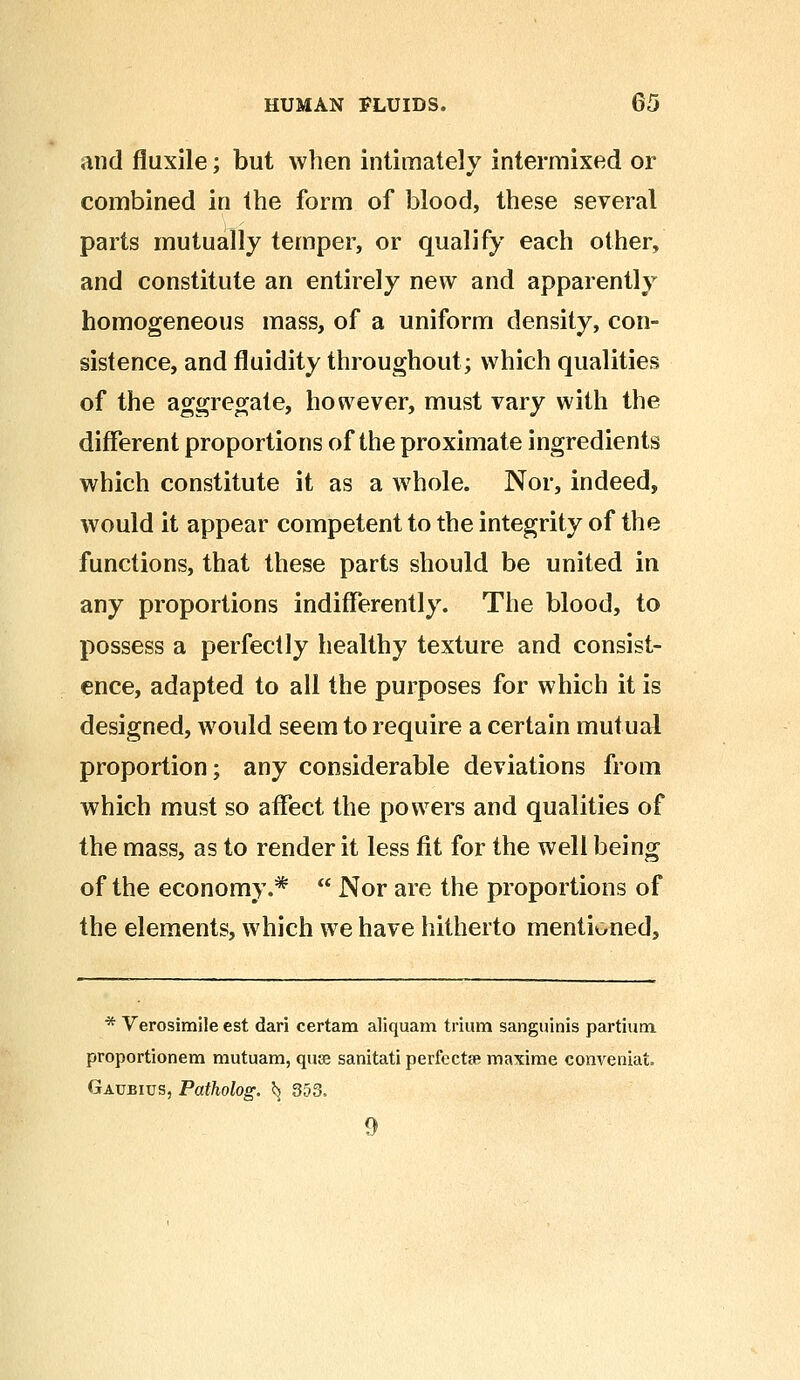 and fluxile; but when intimately intermixed or combined in the form of blood, these several parts mutually temper, or qualify each other, and constitute an entirely new and apparently homogeneous mass, of a uniform density, con- sistence, and fluidity throughout; which qualities of the aggregate, however, must vary with the different proportions of the proximate ingredients which constitute it as a whole. Nor, indeed, would it appear competent to the integrity of the functions, that these parts should be united in any proportions indifferently. The blood, to possess a perfectly healthy texture and consist- ence, adapted to all the purposes for which it is designed, would seem to require a certain mutual proportion; any considerable deviations from which must so affect the powers and qualities of the mass, as to render it less fit for the well being of the economy.*  Nor are the proportions of the elements, which we have hitherto mentioned, * Verosimile est dari certam aliquam trium sanguinis partium proportionem mutuam, quag sanitati perfects maxirae conveniat. Gaubius, Patholog. *j 353. 9