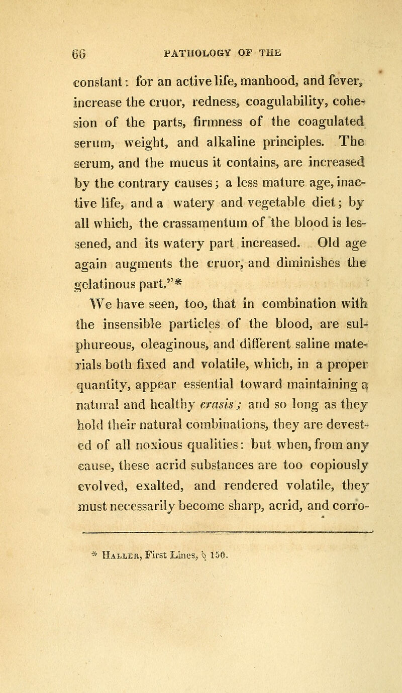 constant: for an active life, manhood, and lever, increase the cruor, redness, coagulability, cohe- sion of the parts, firmness of the coagulated serum, weight, and alkaline principles. The serum, and the mucus it contains, are increased by the contrary causes; a less mature age, inac- tive life, and a watery and vegetable diet; by all which, the crassamentum of the blood is les- sened, and its watery part increased. Old age again augments the cruor, and diminishes the gelatinous part.* We have seen, too, that in combination with the insensible particles of the blood, are sul- phureous, oleaginous, and different saline mate- rials both fixed and volatile, which, in a proper quantity, appear essential toward maintaining a natural and healthy erasis; and so long as they hold their natural combinations, they are devest- ed of all noxious qualities: but when, from any cause, these acrid substances are too copiously evolved, exalted, and rendered volatile, they must necessarily become sharp, acrid, and corro-