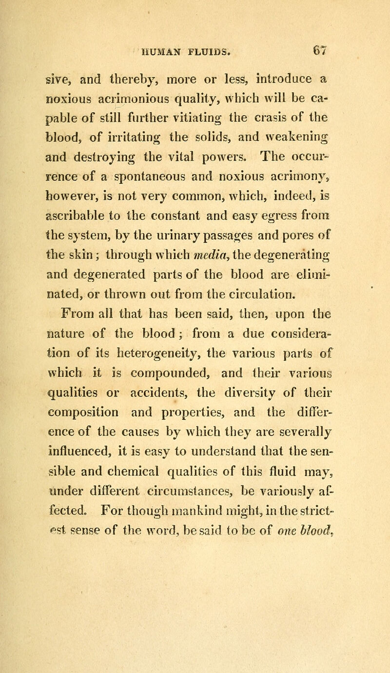 sive, and thereby, more or less, introduce a noxious acrimonious quality, which will be ca- pable of still further vitiating the crasis of the blood, of irritating the solids, and weakening and destroying the vital powers. The occur- rence of a spontaneous and noxious acrimony, however, is not very common, which, indeed, is ascribable to the constant and easy egress from the system, by the urinary passages and pores of the skin; through which media, the degenerating and degenerated parts of the blood are elimi- nated, or thrown out from the circulation. From all that has been said, then, upon the nature of the blood; from a due considera- tion of its heterogeneity, the various parts of which it is compounded, and their various qualities or accidents, the diversity of their composition and properties, and the differ- ence of the causes by which they are severally influenced, it is easy to understand that the sen- sible and chemical qualities of this fluid may5 under different circumstances, be variously af- fected. For though mankind might, in the strict- est sense of the word, be said to be of one blood.