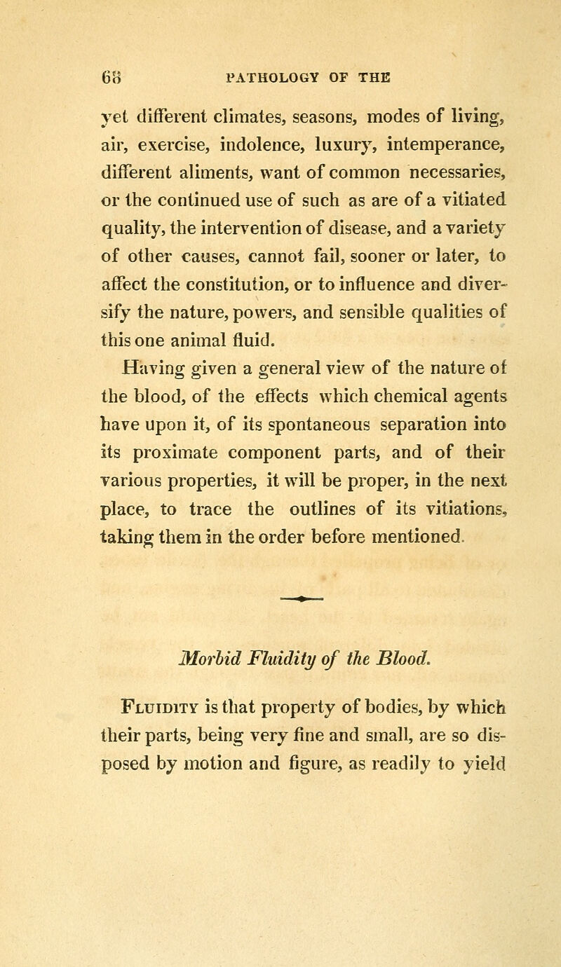 yet different climates, seasons, modes of living, air, exercise, indolence, luxury, intemperance, different aliments, want of common necessaries, or the continued use of such as are of a vitiated quality, the intervention of disease, and a variety of other causes, cannot fail, sooner or later, to affect the constitution, or to influence and diver- sify the nature, powers, and sensible qualities of this one animal fluid. Having given a general view of the nature of the blood, of the effects which chemical agents have upon it, of its spontaneous separation into its proximate component parts, and of their various properties, it will be proper, in the next place, to trace the outlines of its vitiations, taking them in the order before mentioned. Morbid Fluidity of the Blood. Fluidity is that property of bodies, by which their parts, being very fine and small, are so dis- posed by motion and figure, as readily to yield