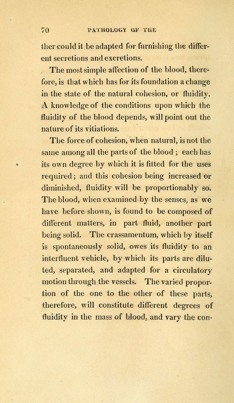 ther could it be adapted for furnishing the differ- ent secretions and excretions. The most simple affection of the blood, there- fore, is that which has for its foundation a change in the state of the natural cohesion, or fluidity. A knowledge of the conditions upon which the fluidity of the blood depends, will point out the nature of its vitiations. The force of cohesion, when natural, is not the same among all the parts of the blood ; each has its own degree by which it is fitted for the uses required; and this cohesion being increased or diminished, fluidity will be proportionably so. The blood, when examined by the senses, as we have before shown, is found to be composed of different matters, in part fluid, another part being solid. The crassamentum, which by itself is spontaneously solid, owes its fluidity to an interfluent vehicle, by which its parts are dilu- ted, separated, and adapted for a circulatory motion through the vessels. The varied propor- tion of the one to the other of these parts, therefore, will constitute different degrees of fluidity in the mass of blood5 and vary the con-