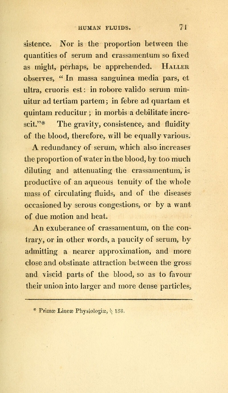 sistence. Nor is the proportion between the quantities of serum and crassamentum so fixed as might, perhaps, be apprehended. Haller observes,  In massa sanguinea media pars, et ultra, cruoris est: in robore valido serum min- uitur ad tertiam partem; in febre ad quartam et quintam reducitur; in morbis a debilitate incre- scit.^ The gravity, consistence, and fluidity of the blood, therefore, will be equally various. A redundancy of serum, which also increases the proportion of water in the blood, by too much diluting and attenuating the crassamentum, is productive of an aqueous tenuity of the whole mass of circulating fluids, and of the diseases occasioned by serous congestions, or by a want of due motion and heat. An exuberance of crassamentum, on the con- trary, or in other words, a paucity of serum, by admitting a nearer approximation, and more close and obstinate attraction between the gross and viscid parts of the blood, so as to favour their union into larger and more dense particles^ * Primse Linese Physiologic, ^ 138.