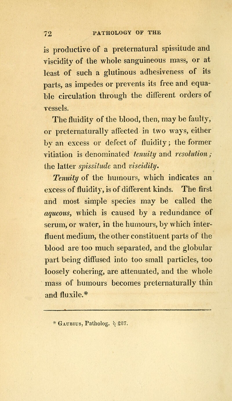 is productive of a preternatural spissitude and viscidity of the whole sanguineous mass, or at least of such a glutinous adhesiveness of its parts, as impedes or prevents its free and equa- ble circulation through the different orders of vessels. The fluidity of the blood, then, may be faulty, or preternaturally affected in two ways, either by an excess or defect of fluidity; the former vitiation is denominated tenuity and resolution; the latter spissitude and viscidity. Tenuity of the humours, which indicates an excess of fluidity, is of different kinds. The first and most simple species may be called the aqueous, which is caused by a redundance of serum, or water, in the humours, by which inter- fluent medium, the other constituent parts of the blood are too much separated, and the globular part being diffused into too small particles, too loosely cohering, are attenuated, and the whole mass of humours becomes preternaturally thin and fluxile.* * Gaubius, Patholog. ^ 237.