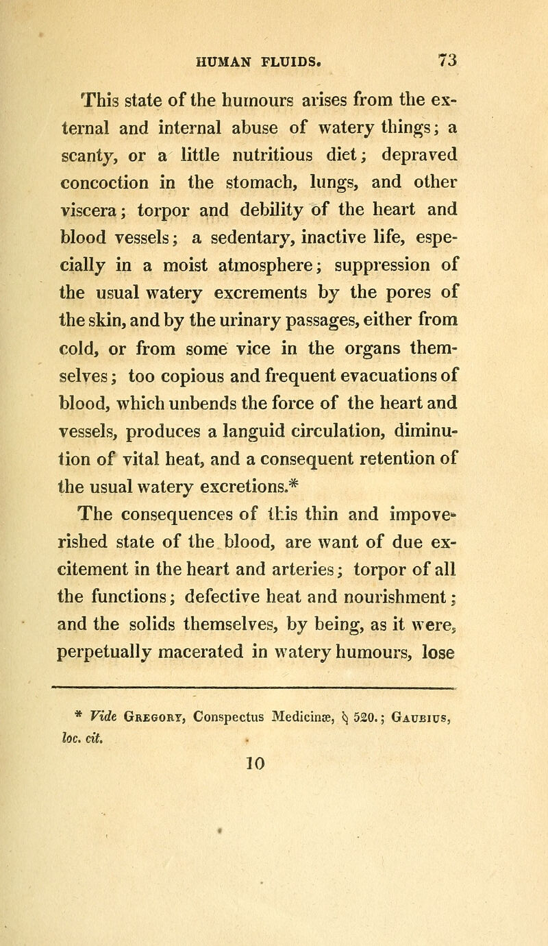 This state of the humours arises from the ex- ternal and internal abuse of watery things; a scanty, or a little nutritious diet; depraved concoction in the stomach, lungs, and other viscera; torpor and debility of the heart and blood vessels; a sedentary, inactive life, espe- cially in a moist atmosphere; suppression of the usual watery excrements by the pores of the skin, and by the urinary passages, either from cold, or from some vice in the organs them- selves ; too copious and frequent evacuations of blood, which unbends the force of the heart and vessels, produces a languid circulation, diminu- tion of vital heat, and a consequent retention of the usual watery excretions.* The consequences of this thin and impove* rished state of the blood, are want of due ex- citement in the heart and arteries; torpor of all the functions; defective heat and nourishment; and the solids themselves, by being, as it were* perpetually macerated in watery humours, lose * Vide Gregort, Conspectus Medicinse, ^ 520.; Gaubius, loc. cit. 10