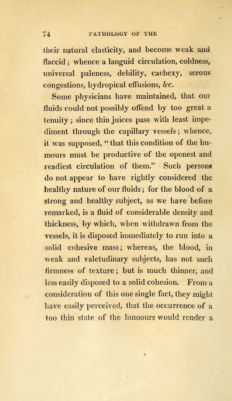 iheir natural elasticity, and become weak and flaccid; whence a languid circulation, coldness, universal paleness, debility, cachexy, serous congestions, hydropical effusions, Src. Some physicians have maintained, that our fluids could not possibly offend by too great a tenuity; since thin juices pass with least impe- diment through the capillary vessels; whence, it was supposed,  that this condition of the hu- mours must be productive of the openest and readiest circulation of them. Such person* do not appear to have rightly considered the healthy nature of our fluids; for the blood of a strong and healthy subject, as we have before remarked, is a fluid of considerable density and thickness, by which, when withdrawn from the vessels, it is disposed immediately to run into a solid cohesive mass; whereas, the blood, in weak and valetudinary subjects, has not such firmness of texture; but is much thinner, and less easily disposed to a solid cohesion. From a consideration of this one single fact, they might have easily perceived, that the occurrence of a too thin state of the humours would render a