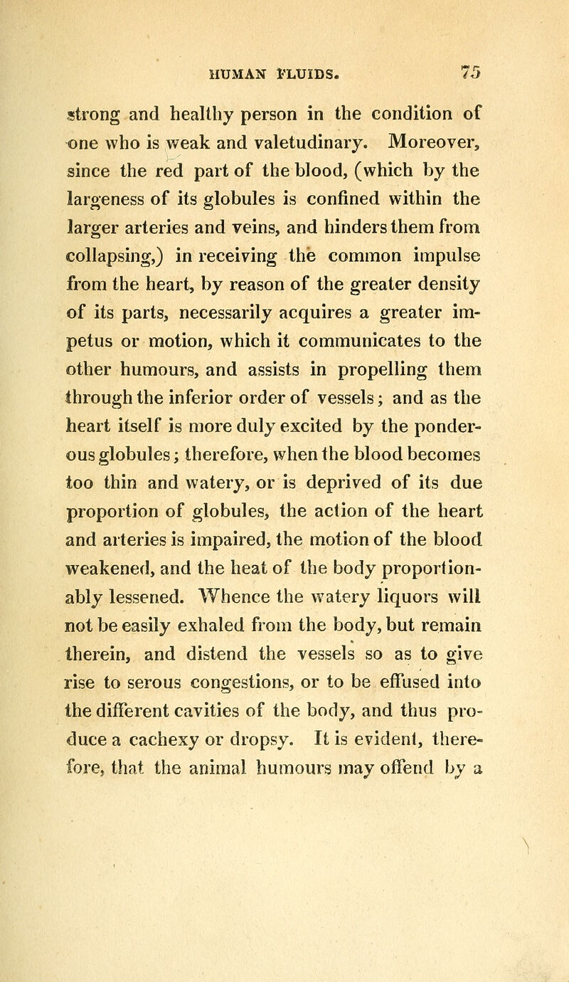 strong and healthy person in the condition of one who is weak and valetudinary. Moreover, since the red part of the blood, (which by the largeness of its globules is confined within the larger arteries and veins, and hinders them from collapsing,) in receiving the common impulse from the heart, by reason of the greater density of its parts, necessarily acquires a greater im- petus or motion, which it communicates to the other humours, and assists in propelling them through the inferior order of vessels; and as the heart itself is more duly excited by the ponder- ous globules; therefore, when the blood becomes too thin and watery, or is deprived of its due proportion of globules, the action of the heart and arteries is impaired, the motion of the blood weakened, and the heat of the body proportion- ably lessened. Whence the watery liquors will not be easily exhaled from the body, but remain therein, and distend the vessels so as to give rise to serous congestions, or to be effused into the different cavities of the body, and thus pro- duce a cachexy or dropsy. It is evident, there- fore, that the animal humours may offend by a
