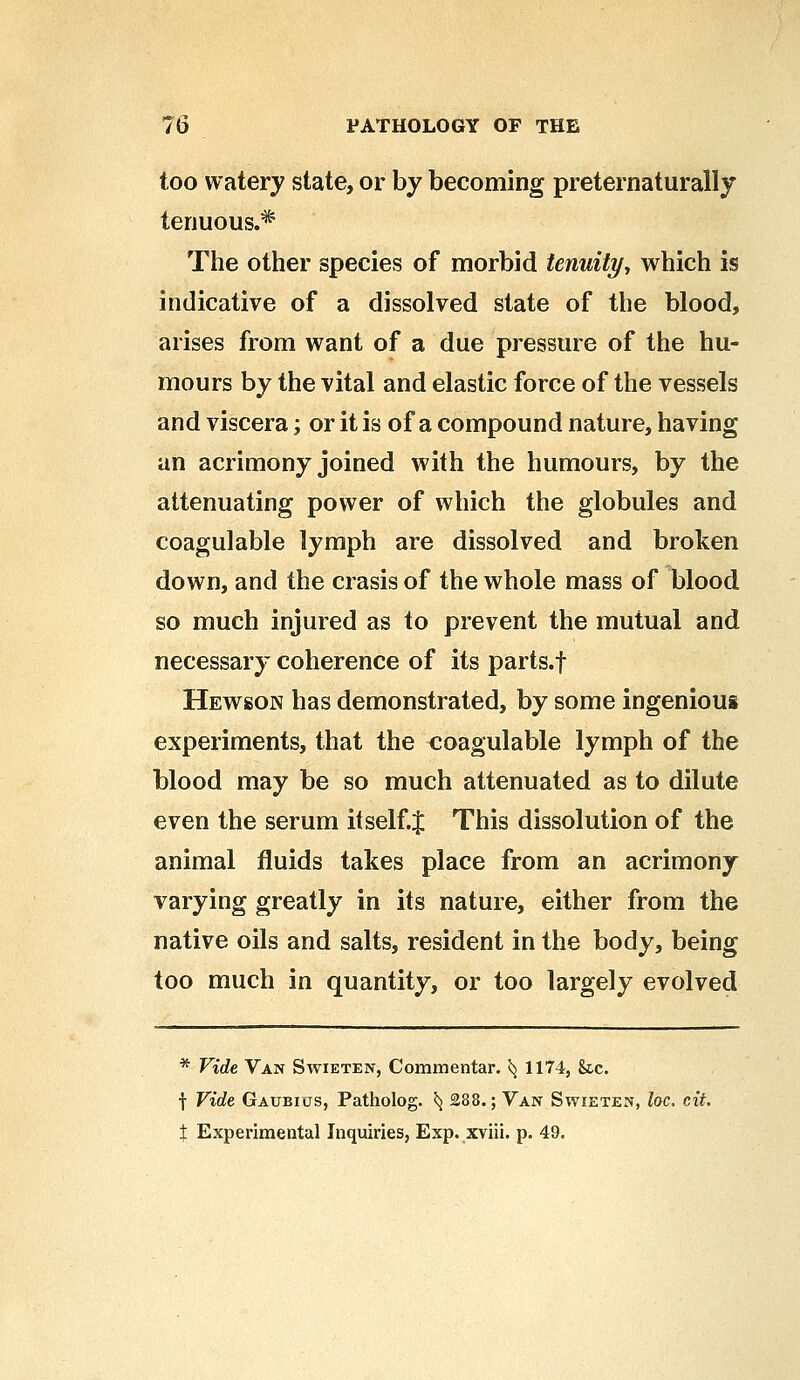 too watery state, or by becoming preternaturally tenuous.* The other species of morbid tenuity, which is indicative of a dissolved state of the blood, arises from want of a due pressure of the hu- mours by the vital and elastic force of the vessels and viscera; or it is of a compound nature, having an acrimony joined with the humours, by the attenuating power of which the globules and coagulable lymph are dissolved and broken down, and the crasis of the whole mass of blood so much injured as to prevent the mutual and necessary coherence of its parts.f Hewson has demonstrated, by some ingenious experiments, that the coagulable lymph of the blood may be so much attenuated as to dilute even the serum itself.J This dissolution of the animal fluids takes place from an acrimony varying greatly in its nature, either from the native oils and salts, resident in the body, being too much in quantity, or too largely evolved * Vide Van Swieten, Commentar. ^ 1174, &tc. f Vide Gaubius, Patholog. ^ 288.; Van Swieten, he. cit. i Experimental Inquiries, Exp. xviii. p. 49.