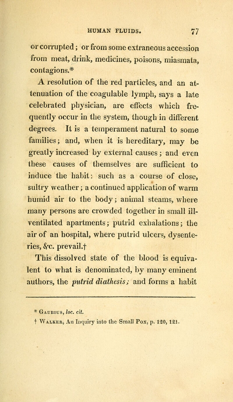 or corrupted; or from some extraneous accession from meat, drink, medicines, poisons, miasmata, contagions.* A resolution of the red particles, and an at- tenuation of the coagulable lymph, says a late celebrated physician, are effects which fre- quently occur in the system, though in different degrees. It is a temperament natural to some families; and, when it is hereditary, may be greatly increased by external causes; and even these causes of themselves are sufficient to induce the habit: such as a course of close, sultry weather; a continued application of warm humid air to the body; animal steams, where many persons are crowded together in small ill- ventilated apartments; putrid exhalations; the air of an hospital, where putrid ulcers, dysente- ries, &c. prevail.f This dissolved state of the blood is equiva- lent to what is denominated, by many eminent authors, the putrid diathesis; and forms a habit * Gaubius, loc. tit. f Walker, An Inquiry into the Small Pox, p. 120, 121.