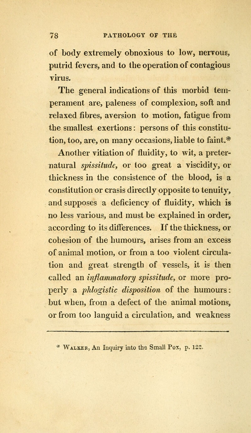 of body extremely obnoxious to low, nervous, putrid fevers, and to the operation of contagious virus. The general indications of this morbid tem- perament are, paleness of complexion, soft and relaxed fibres, aversion to motion, fatigue from the smallest exertions: persons of this constitu- tion, too, are, on many occasions, liable to faint.* Another vitiation of fluidity, to wit, a preter- natural spissitude, or too great a viscidity, or thickness in the consistence of the blood, is a constitution or crasis directly opposite to tenuity, and supposes a deficiency of fluidity, which is no less various, and must be explained in order, according to its differences. If the thickness, or cohesion of the humours, arises from an excess of animal motion, or from a too violent circula- tion and great strength of vessels, it is then called an inflammatory spissitude, or more pro- perly a phlogistic disposition of the humours: but when, from a defect of the animal motions, or from too languid a circulation, and weakness