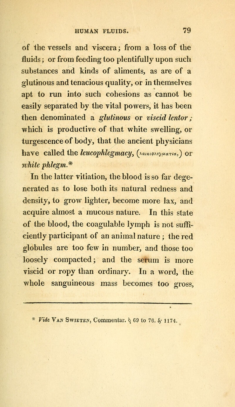 of the vessels and viscera; from a loss of the fluids; or from feeding too plentifully upon such substances and kinds of aliments, as are of a glutinous and tenacious quality, or in themselves apt to run into such cohesions as cannot be easily separated by the vital powers, it has been then denominated a glutinous or viscid lentor; which is productive of that white swelling, or turgescence of body, that the ancient physicians have called the leucophlegmacy, (^uKop^^aT/*,) or white phlegm.* In the latter vitiation, the blood is so far de^e- nerated as to lose both its natural redness and density, to grow lighter, become more lax, and acquire almost a mucous nature. In this state of the blood, the coagulable lymph is not suffi- ciently participant of an animal nature; the red globules are too few in number, and those too loosely compacted; and the serum is more viscid or ropy than ordinary. In a word, the whole sanguineous mass becomes too gross, * Vide Van Swietejv, Commentar. ^ 69 to 76. fy 1174,