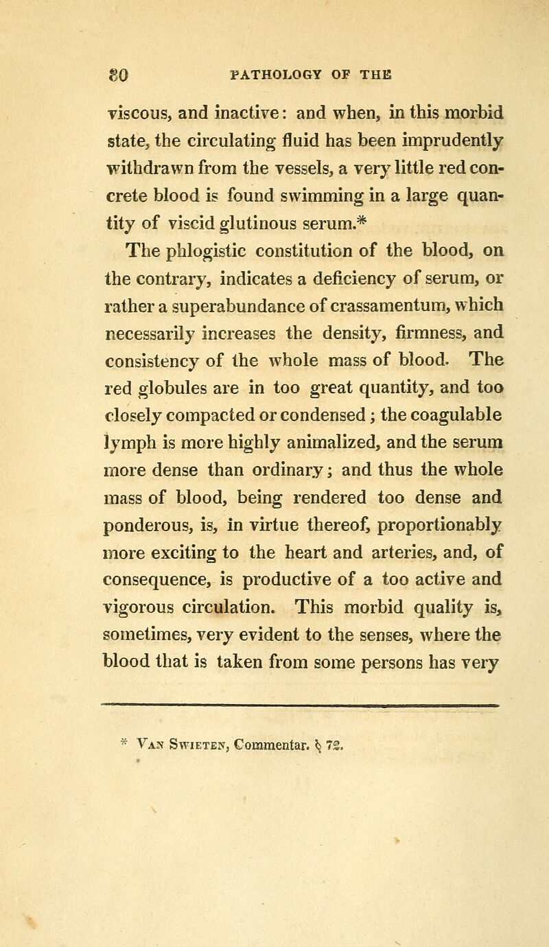 viscous, and inactive: and when, in this morbid state, the circulating fluid has been imprudently withdrawn from the vessels, a very little red con- crete blood is found swimming in a large quan- tity of viscid glutinous serum.* The phlogistic constitution of the blood, on the contrary, indicates a deficiency of serum, or rather a superabundance of crassamentum, which necessarily increases the density, firmness, and consistency of the whole mass of blood. The red globules are in too great quantity, and too closely compacted or condensed; the coagulable lymph is more highly animalized, and the serum more dense than ordinary; and thus the whole mass of blood, being rendered too dense and ponderous, is, in virtue thereof, proportionably more exciting to the heart and arteries, and, of consequence, is productive of a too active and vigorous circulation. This morbid quality is, sometimes, very evident to the senses, where the blood that is taken from some persons has very * Van Swieten, Commentar. ^ 72.