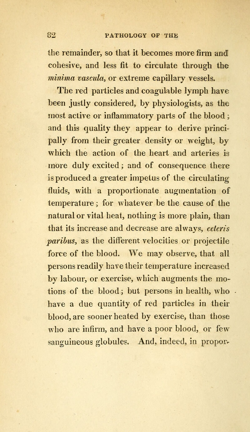 the remainder, so that it becomes more firm and cohesive, and less fit to circulate through the minima vascula, or extreme capillary vessels. The red particles and coagulable lymph have been justly considered, by physiologists, as the most active or inflammatory parts of the blood; and this quality they appear to derive princi- pally from their greater density or weight, by which the action of the heart and arteries is more duly excited; and of consequence there is produced a greater impetus of the circulating fluids, with a proportionate augmentation of temperature; for whatever be the cause of the natural or vital heat, nothing is more plain, than that its increase and decrease are always, ceteris paribus, as the different velocities or projectile force of the blood. We may observe, that all persons readily have their temperature increased by labour, or exercise, which augments the mo- tions of the blood; but persons in health, who have a due quantity of red particles in their blood, are sooner heated by exercise, than those who are infirm, and have a poor blood, or few sanguineous globules. And, indeed, in proper-