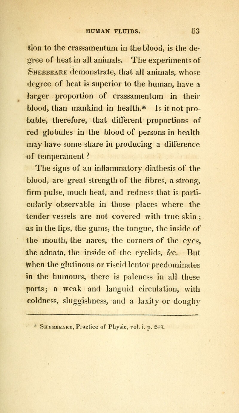 tion to the crassamentum in the blood, is the de- gree of heat in all animals. The experiments of Shebbeare demonstrate, that all animals, whose degree of heat is superior to the human, have a larger proportion of crassamentum in their blood, than mankind in health.* Is it not pro- bable, therefore, that different proportions of red globules in the blood of persons in health may have some share in producing a difference of temperament ? The signs of an inflammatory diathesis of the blood, are great strength of the fibres, a strong, firm pulse, much heat, and redness that is parti- cularly observable in those places where the tender vessels are not covered with true skin; as in the lips, the gums, the tongue, the inside of the mouth, the nares, the corners of the eyes, the adnata, the inside of the eyelids, fyc. But when the glutinous or viscid lentor predominates in the humours, there is paleness in all these parts; a weak and languid circulation, w7ith coldness, sluggishness, and a laxity or doughy • * Shebeearf, Practice of Physic, vol. i. p. 248.