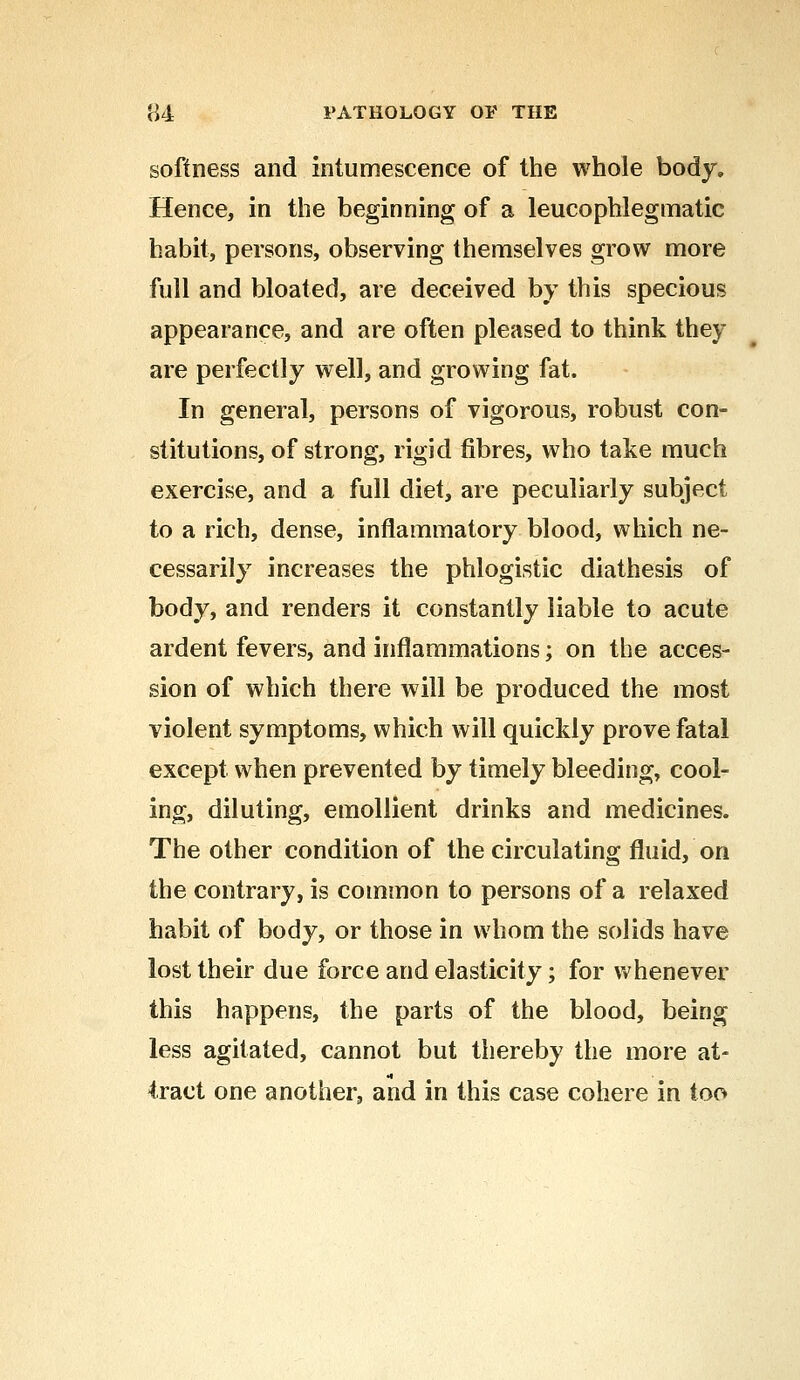softness and intumescence of the whole body. Hence, in the beginning of a leucophlegtnatic habit, persons, observing themselves grow more full and bloated, are deceived by this specious appearance, and are often pleased to think they are perfectly well, and growing fat. In general, persons of vigorous, robust con- stitutions, of strong, rigid fibres, who take much exercise, and a full diet, are peculiarly subject to a rich, dense, inflammatory blood, which ne- cessarily increases the phlogistic diathesis of body, and renders it constantly liable to acute ardent fevers, and inflammations; on the acces- sion of which there will be produced the most violent symptoms, which will quickly prove fatal except when prevented by timely bleeding, cool- ing, diluting, emollient drinks and medicines. The other condition of the circulating fluid, on the contrary, is common to persons of a relaxed habit of body, or those in whom the solids have lost their due force and elasticity; for whenever this happens, the parts of the blood, being less agitated, cannot but thereby the more at- tract one another, and in this case cohere in too