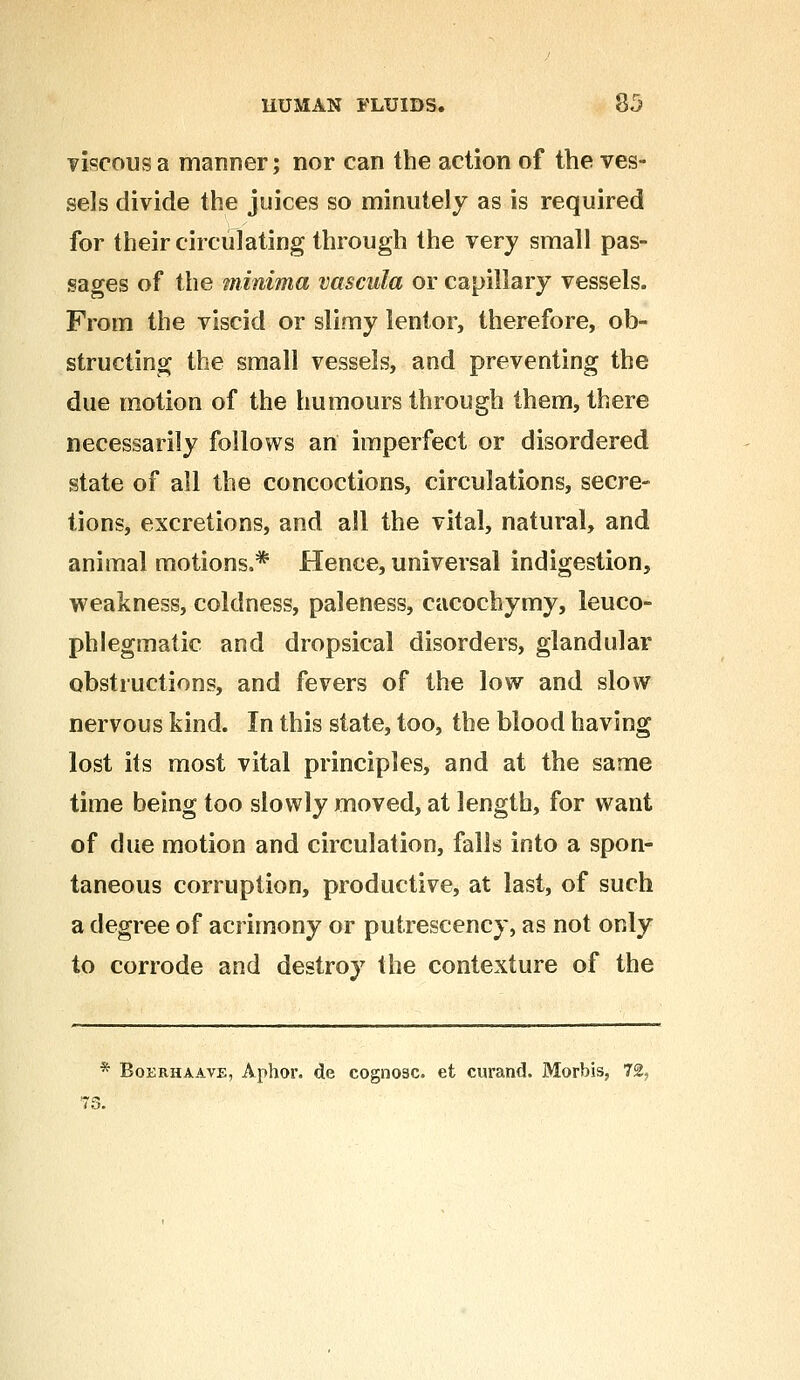 viscous a manner; nor can the action of the ves- sels divide the juices so minutely as is required for their circulating through the very small pas- sages of the minima vascula or capillary vessels. From the viscid or slimy lentor, therefore, ob- structing the small vessels, and preventing the due motion of the humours through them, there necessarily follows an imperfect or disordered state of all the concoctions, circulations, secre- tions, excretions, and all the vital, natural, and animal motions,* Hence, universal indigestion, weakness, coldness, paleness, cacoehymy, leuco- phlegmatic and dropsical disorders, glandular obstructions, and fevers of the low and slow nervous kind. In this state, too, the blood having lost its most vital principles, and at the same time being too slowly moved, at length, for want of due motion and circulation, falls into a spon- taneous corruption, productive, at last, of such a degree of acrimony or putrescency, as not only to corrode and destroy the contexture of the Boerhaave, Aphor. de cognosc. et curand. Morbis, 72,