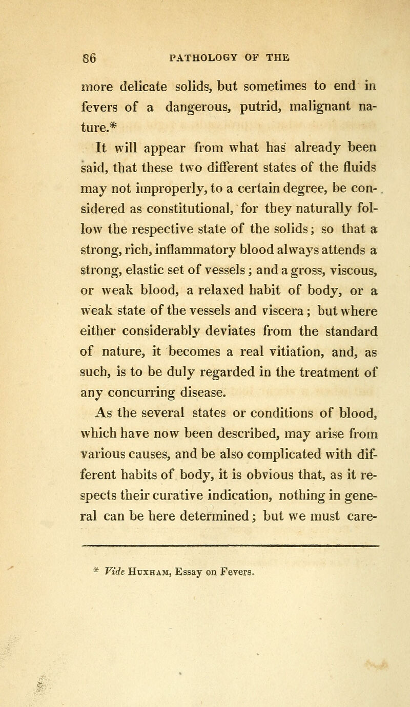 more delicate solids, but sometimes to end in fevers of a dangerous, putrid, malignant na- ture.* It will appear from what has already been said, that these two different states of the fluids may not improperly, to a certain degree, be con- sidered as constitutional, for they naturally fol- low the respective state of the solids; so that a strong, rich, inflammatory blood always attends a strong, elastic set of vessels; and a gross, viscous, or weak blood, a relaxed habit of body, or a weak state of the vessels and viscera; but where either considerably deviates from the standard of nature, it becomes a real vitiation, and, as such, is to be duly regarded in the treatment of any concurring disease. As the several states or conditions of blood, which have now been described, may arise from various causes, and be also complicated with dif- ferent habits of body, it is obvious that, as it re- spects their curative indication, nothing in gene- ral can be here determined; but we must care- * Vide Huxham, Essay on Fevers.