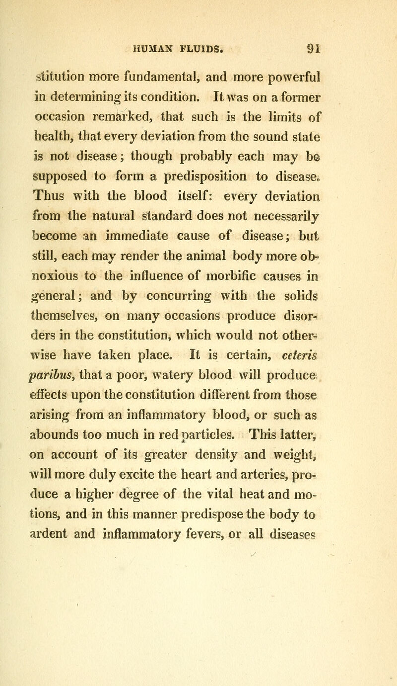 stitution more fundamental, and more powerful in determining its condition. It was on a former occasion remarked, that such is the limits of health, that every deviation from the sound state is not disease; though probably each may be supposed to form a predisposition to disease Thus with the blood itself: every deviation from the natural standard does not necessarily become an immediate cause of disease; but still, each may render the animal body more ob- noxious to the influence of morbific causes in general; and by concurring with the solids themselves, on many occasions produce disor- ders in the constitution, which would not other- wise have taken place. It is certain, ceteris paribus, that a poor, watery blood will produce effects upon the constitution different from those arising from an inflammatory blood, or such as abounds too much in red particles. This latter, on account of its greater density and weight, will more duly excite the heart and arteries, pro- duce a higher degree of the vital heat and mo- tions, and in this manner predispose the body to ardent and inflammatory fevers, or all diseases