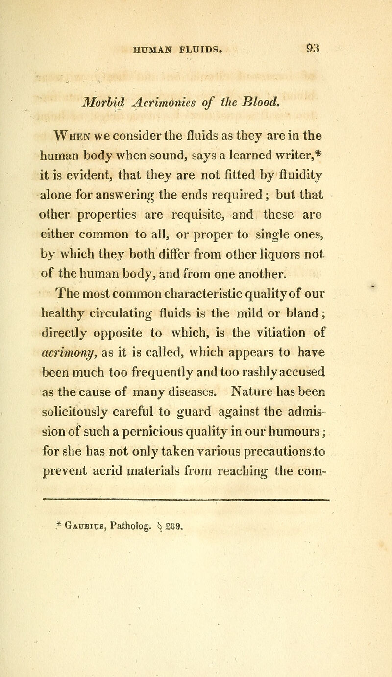 Morbid Acrimonies of the Blood, When we consider the fluids as they are in the human body when sound, says a learned writer,* it is evident, that they are not fitted by fluidity alone for answering the ends required; but that other properties are requisite, and these are either common to all, or proper to single ones, by which they both differ from other liquors not of the human body, and from one another. The most common characteristic quality of our healthy circulating fluids is the mild or bland; directly opposite to which, is the vitiation of acrimony, as it is called, which appears to have been much too frequently and too rashly accused as the cause of many diseases. Nature has been solicitously careful to guard against the admis- sion of such a pernicious quality in our humours; for she has not only taken various precautions to prevent acrid materials from reaching the com- Gaubius, Patholog. ^ 289,