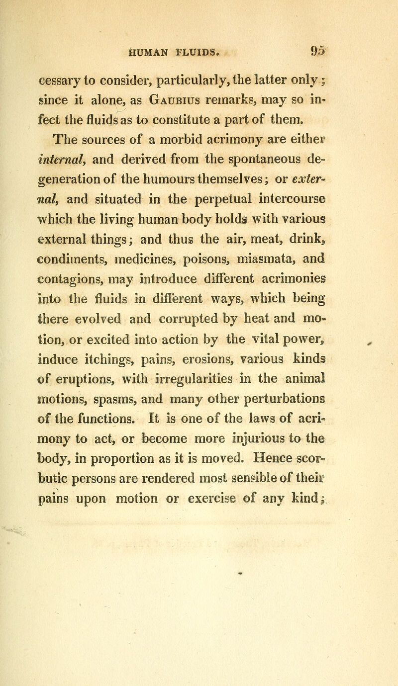 cessary to consider, particularly, the latter only; since it alone, as Gaubius remarks, may so in- fect the fluids as to constitute a part of them. The sources of a morbid acrimony are either internal, and derived from the spontaneous de- generation of the humours themselves; or exter- nal, and situated in the perpetual intercourse which the living human body holds with various external things; and thus the air, meat, drink9 condiments, medicines, poisons, miasmata, and contagions, may introduce different acrimonies into the fluids in different ways, which being there evolved and corrupted by heat and mo- tion, or excited into action by the vital power* induce itchings, pains, erosions, various kinds of eruptions, with irregularities in the animal motions, spasms, and many other perturbations of the functions. It is one of the laws of acri- mony to act, or become more injurious to the body, in proportion as it is moved. Hence scor- butic persons are rendered most sensible of their pains upon motion or exercise of any kind^