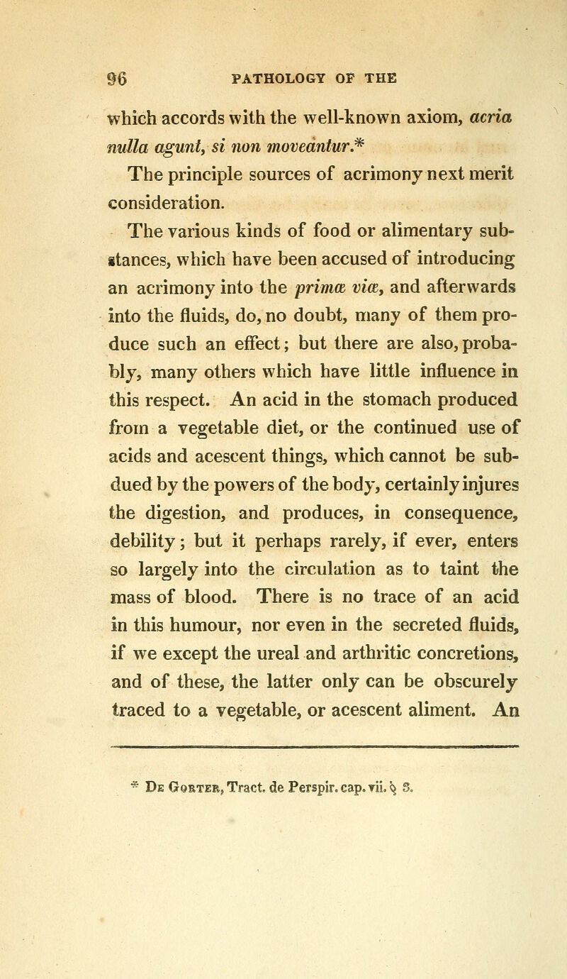 which accords with the well-known axiom, acria nulla aguntj si non movedntur.* The principle sources of acrimony next merit consideration. The various kinds of food or alimentary sub- stances, which have been accused of introducing an acrimony into the prima vice, and afterwards into the fluids, do, no doubt, many of them pro- duce such an effect; but there are also,proba- bly, many others which have little influence in this respect. An acid in the stomach produced from a vegetable diet, or the continued use of acids and acescent things, which cannot be sub- dued by the powers of the body, certainly injures the digestion, and produces, in consequence, debility; but it perhaps rarely, if ever, enters so largely into the circulation as to taint the mass of blood. There is no trace of an acid in this humour, nor even in the secreted fluids, if we except the ureal and arthritic concretions, and of these, the latter only can be obscurely traced to a vegetable, or acescent aliment. An * De Gqrter, Tract de Perspir.cap.yii. ^ 5.