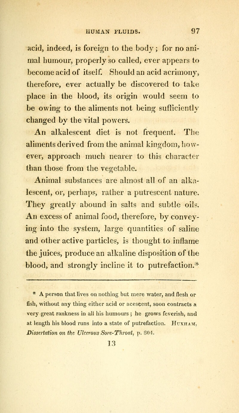 acid, indeed, is foreign to the body; for no ani- mal humour, properly so called, ever appears to become acid of itself. Should an acid acrimony, therefore, ever actually be discovered to take place in the blood, its origin would seem to be owing to the aliments not being sufficiently changed by the vital powers. An alkalescent diet is not frequent. The aliments derived from the animal kingdom, how- ever, approach much nearer to this character than those from the vegetable. Animal substances are almost all of an alka- lescent, or, perhaps, rather a putrescent nature. They greatly abound in salts and subtle oils. An excess of animal food, therefore, by convey- ing into the system, large quantities of saline and other active particles, is thought to inflame the juices, produce an alkaline disposition of the blood, and strongly incline it to putrefaction.* * A person that lives on nothing but mere water, and flesh or fish, without any thing either acid or acescent, soon contracts a very great rankness in all his humours ; he grows feverish, and at length his blood runs into a state of putrefaction. Httxhatvi, Dissertation on the Ulcerous Sore-Throat, p. 304. 13