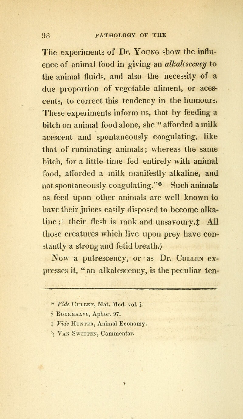 The experiments of Dr. Young show the influ- ence of animal food in giving an alkalescency to the animal fluids, and also the necessity of a due proportion of vegetable aliment, or aces- cents, to correct this tendency in the humours. These experiments inform us, that by feeding a bitch on animal food alone, she  afforded a milk acescent and spontaneously coagulating, like that of ruminating animals; whereas the same bitch, for a little time fed entirely with animal food, afforded a milk manifestly alkaline, and not spontaneously coagulating.* Such animals as feed upon other animals are well known to have their juices easily disposed to become alka- line ;f their flesh is rank and unsavoury .J AH those creatures which live upon prey have con- stantly a strong and fetid breathy Now a putrescency, or as Dr. Cullen ex- presses it,  an alkalescency, is the peculiar ten- * Vide Cullen, Mat. Med. vol. i. f Boerhaave, Aphor. 97. % Vide Hunter, Animal Economy. 5> Van Swieten, Commentar.