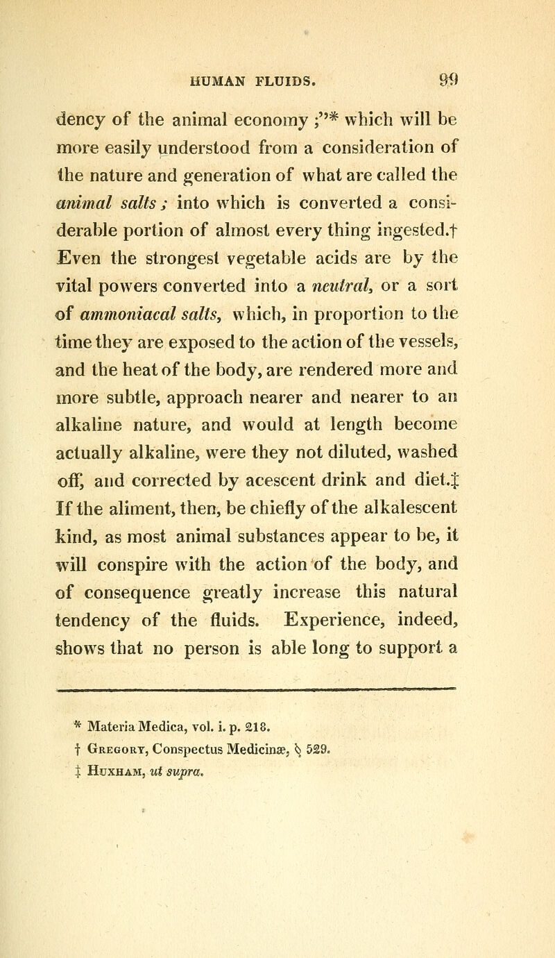 dency of the animal economy ;* which will be more easily understood from a consideration of the nature and generation of what are called the animal salts; into which is converted a consi- derable portion of almost every thing ingested.f Even the strongest vegetable acids are by the vital powers converted into a neutral, or a sort of ammoniacal salts, which, in proportion to the time they are exposed to the action of the vessels, and the heat of the body, are rendered more and more subtle, approach nearer and nearer to an alkaline nature, and would at length become actually alkaline, were they not diluted, washed off, and corrected by acescent drink and diet.J If the aliment, then, be chiefly of the alkalescent kind, as most animal substances appear to be, it will conspire with the action of the body, and of consequence greatly increase this natural tendency of the fluids. Experience, indeed, shows that no person is able long to support a * Materia Medica, vol. i. p. 218. f Gregory, Conspectus Medicinse, ^ 529. \ Huxham, ut supra.