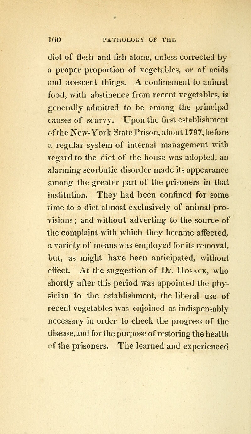 diet of flesh and fish alone, unless corrected by a proper proportion of vegetables, or of acids and acescent things. A confinement to animal food, with abstinence from recent vegetables, is generally admitted to be among the principal causes of scurvy. Upon the first establishment of the New-York State Prison, about 1797, before a regular system of internal management with regard to the diet of the house was adopted, an alarming scorbutic disorder made its appearance among the greater part of the prisoners in that institution. They had been confined for some time to a diet almost exclusively of animal pro- visions ; and without adverting to the source of the complaint with which they became affected, a variety of means was employed for its removal, but, as might have been anticipated, without effect. At the suggestion of Dr. Hosack, who shortly after this period was appointed the phy- sician to the establishment, the liberal use of recent vegetables was enjoined as indispensably necessary in order to check the progress of the disease,and for the purpose of restoring the health of the prisoners. The learned and experienced