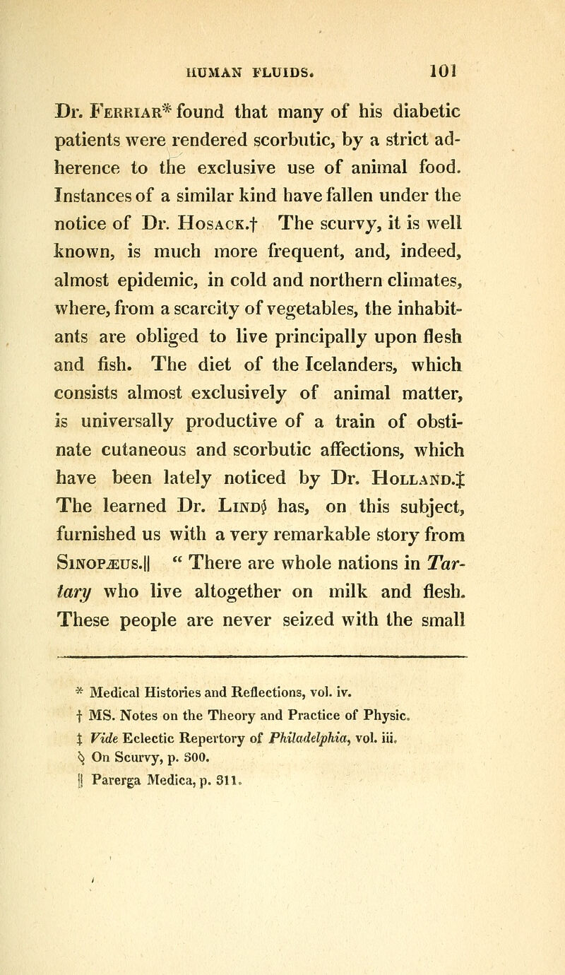 Dr. Ferriar* found that many of his diabetic patients were rendered scorbutic, by a strict ad- herence to the exclusive use of animal food. Instances of a similar kind have fallen under the notice of Dr. HosACK.f The scurvy, it is well known, is much more frequent, and, indeed, almost epidemic, in cold and northern climates, where, from a scarcity of vegetables, the inhabit- ants are obliged to live principally upon flesh and fish. The diet of the Icelanders, which consists almost exclusively of animal matter, is universally productive of a train of obsti- nate cutaneous and scorbutic affections, which have been lately noticed by Dr. Holland.J The learned Dr. Lind$ has, on this subject, furnished us with a very remarkable story from Sinop^us.II  There are whole nations in Tar- tary who live altogether on milk and flesh. These people are never seized with the small * Medical Histories and Reflections, vol. iv. f MS. Notes on the Theory and Practice of Physic, \ Vide Eclectic Repertory of Philadelphia, vol. iii, ^ On Scurvy, p. 300. !| Parerga Medica, p. 311.