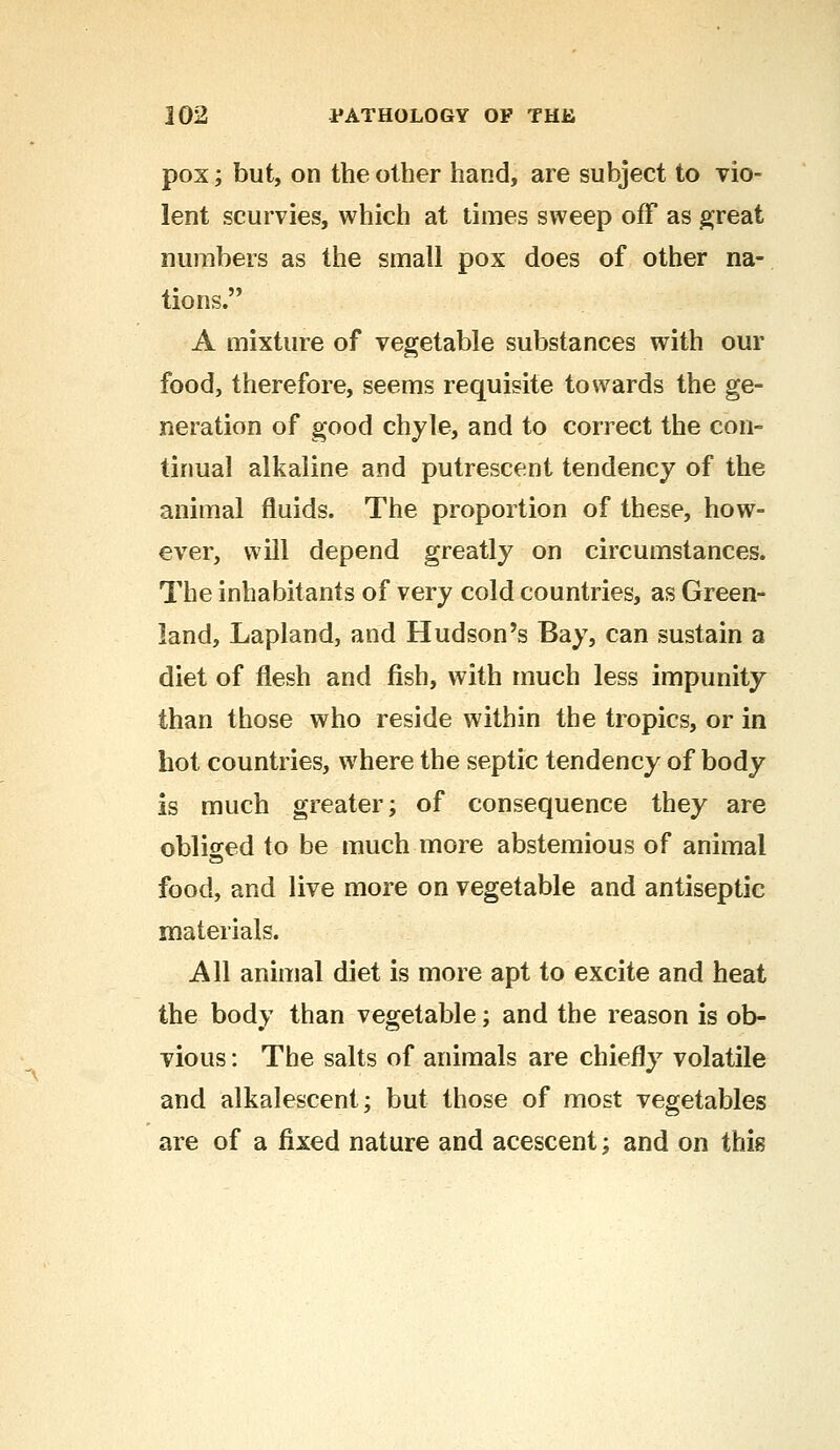 pox; but, on the other hand, are subject to vio- lent scurvies, which at times sweep off as great numbers as the small pox does of other na- tions. A mixture of vegetable substances with our food, therefore, seems requisite towards the ge- neration of good chyle, and to correct the con- tinual alkaline and putrescent tendency of the animal fluids. The proportion of these, how- ever, will depend greatly on circumstances. The inhabitants of very cold countries, as Green- land, Lapland, and Hudson's Bay, can sustain a diet of flesh and fish, with much less impunity than those who reside within the tropics, or in hot countries, where the septic tendency of body is much greater; of consequence they are obliged to be much more abstemious of animal food, and live more on vegetable and antiseptic materials. All animal diet is more apt to excite and heat the body than vegetable; and the reason is ob- vious : The salts of animals are chiefly volatile and alkalescent; but those of most vegetables are of a fixed nature and acescent; and on this