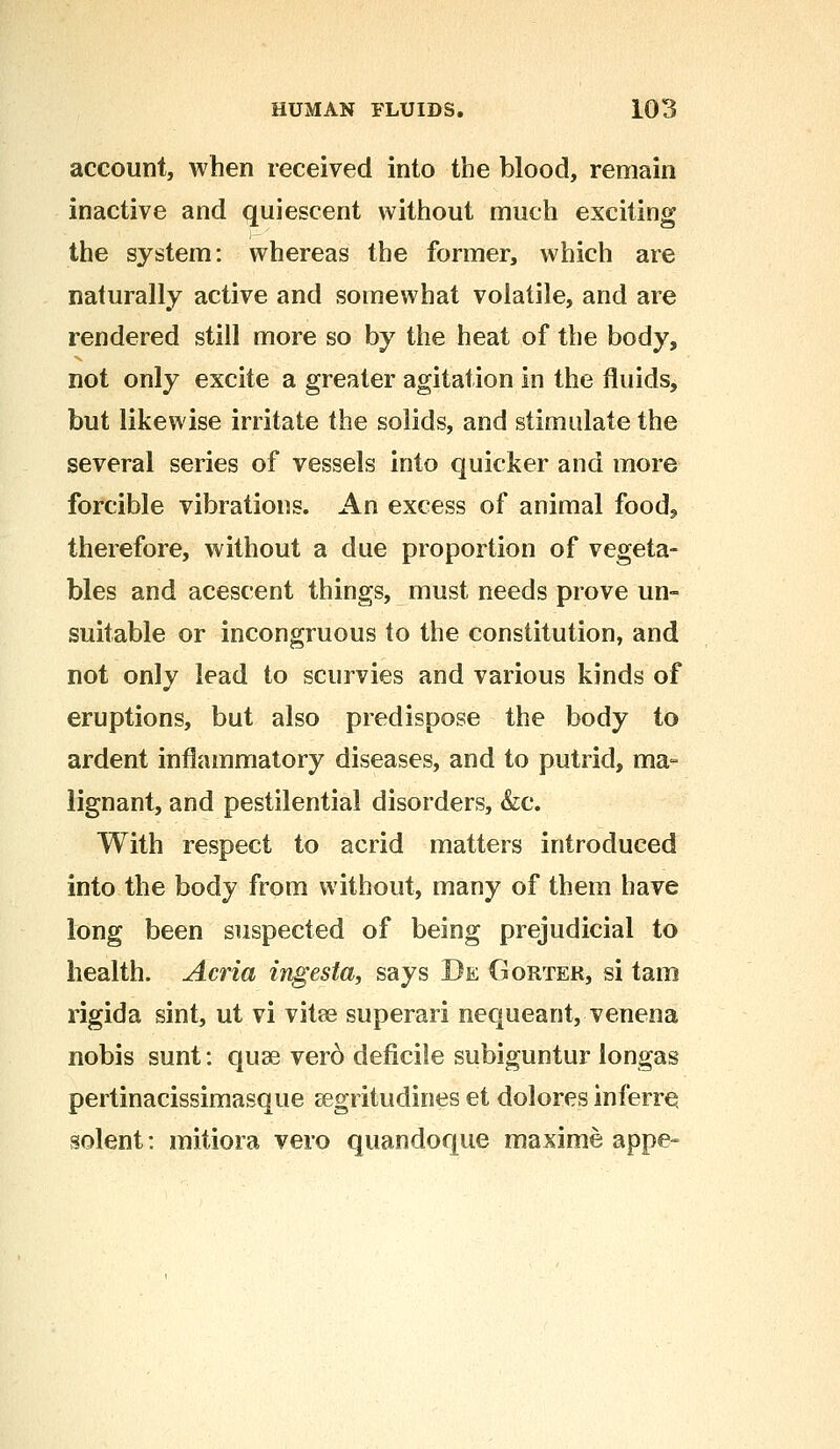 account, when received into the blood, remain inactive and quiescent without much exciting the system: whereas the former, which are naturally active and somewhat volatile, and are rendered still more so by the heat of the body, not only excite a greater agitation in the fluids, but likewise irritate the solids, and stimulate the several series of vessels into quicker and more forcible vibrations. An excess of animal food, therefore, without a due proportion of vegeta- bles and acescent things, must needs prove un- suitable or incongruous to the constitution, and not only lead to scurvies and various kinds of eruptions, but also predispose the body to ardent inflammatory diseases, and to putrid, ma- lignant, and pestilential disorders, &c. With respect to acrid matters introduced into the body from without, many of them have long been suspected of being prejudicial to health. Acria ingesta, says Be Gouter, si tarn rigida sint, ut vi vitee superari nequeant, venena nobis sunt: quae vero deficile subiguntur longas pertinacissimasque segritudines et dolores inferre solent: mitiora vero quandoque maxime appe-