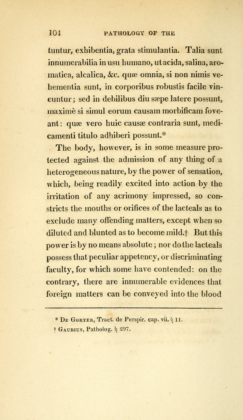 tuntur, exhibentia, grata stimulantia. Talia sunt innumerabilia inusu humano, utacida, salina, aro- matica, alcalica, &c. quae omnia, si non nimis ve- hementia sunt, in corporibus robustis facile vin- cuntur; sed in debilibus diu ssepe latere possunt, maxime si simul eorum causam morbificam fove- ant: quas vero huic causa3 contraria sunt, medi- camenti titulo adhiberi possunt.* The body, however, is in some measure pro- tected against the admission of any thing of a heterogeneous nature, by the power of sensation, which, being readily excited into action by the irritation of any acrimony impressed, so con- stricts the mouths or orifices of the lacteals as to exclude many offending matters, except when so diluted and blunted as to become mild.f But this power is by no means absolute; nor dothe lacteals possess that peculiar appetency, or discriminating faculty, for which some have contended: on the contrary, there are innumerable evidences that foreign matters can be conveyed into the blood * De Gorter, Tract, de Perspir. cap. vii. $511. f Gaubius, Patholog. ^ 297.