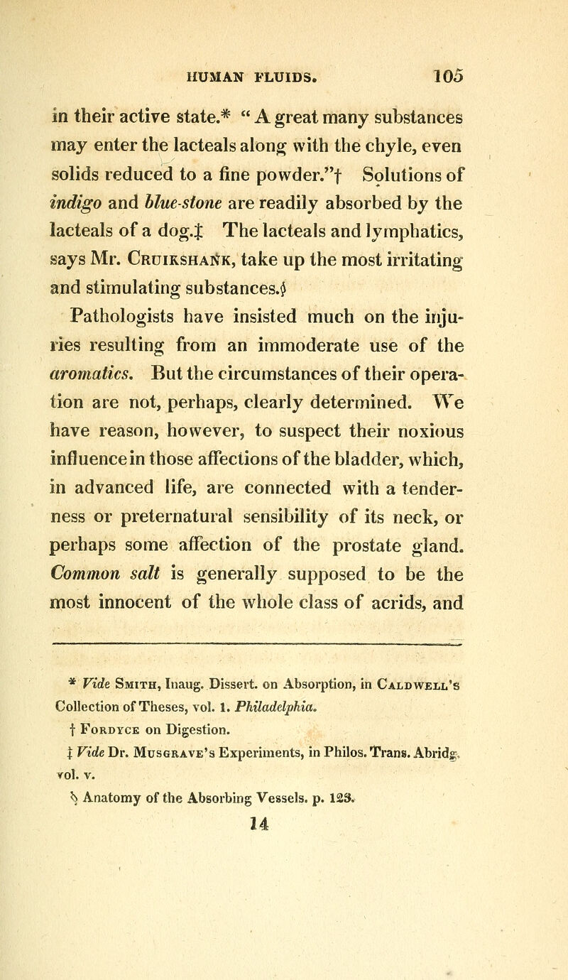 in their active state.*  A great many substances may enter the lacteals along with the chyle, even solids reduced to a fine powder.f Solutions of indigo and blue-stone are readily absorbed by the lacteals of a dog.J The lacteals and lymphatics, says Mr. Cruiksha]\vk, take up the most irritating and stimulating substances.^ Pathologists have insisted much on the inju- ries resulting from an immoderate use of the aromatics. But the circumstances of their opera- tion are not, perhaps, clearly determined. We have reason, however, to suspect their noxious influence in those affections of the bladder, which, in advanced life, are connected with a tender- ness or preternatural sensibility of its neck, or perhaps some affection of the prostate gland. Common salt is generally supposed to be the most innocent of the whole class of acrids, and * Vide Smith, Inaug. Dissert, on Absorption, in Caldwell's Collection of Theses, vol. 1. Philadelphia. f Fordyce on Digestion. | Vide Dr. Musgrave's Experiments, in Philos. Trans. Abridg;, vol. v. ^ Anatomy of the Absorbing Vessels, p. 123. 14
