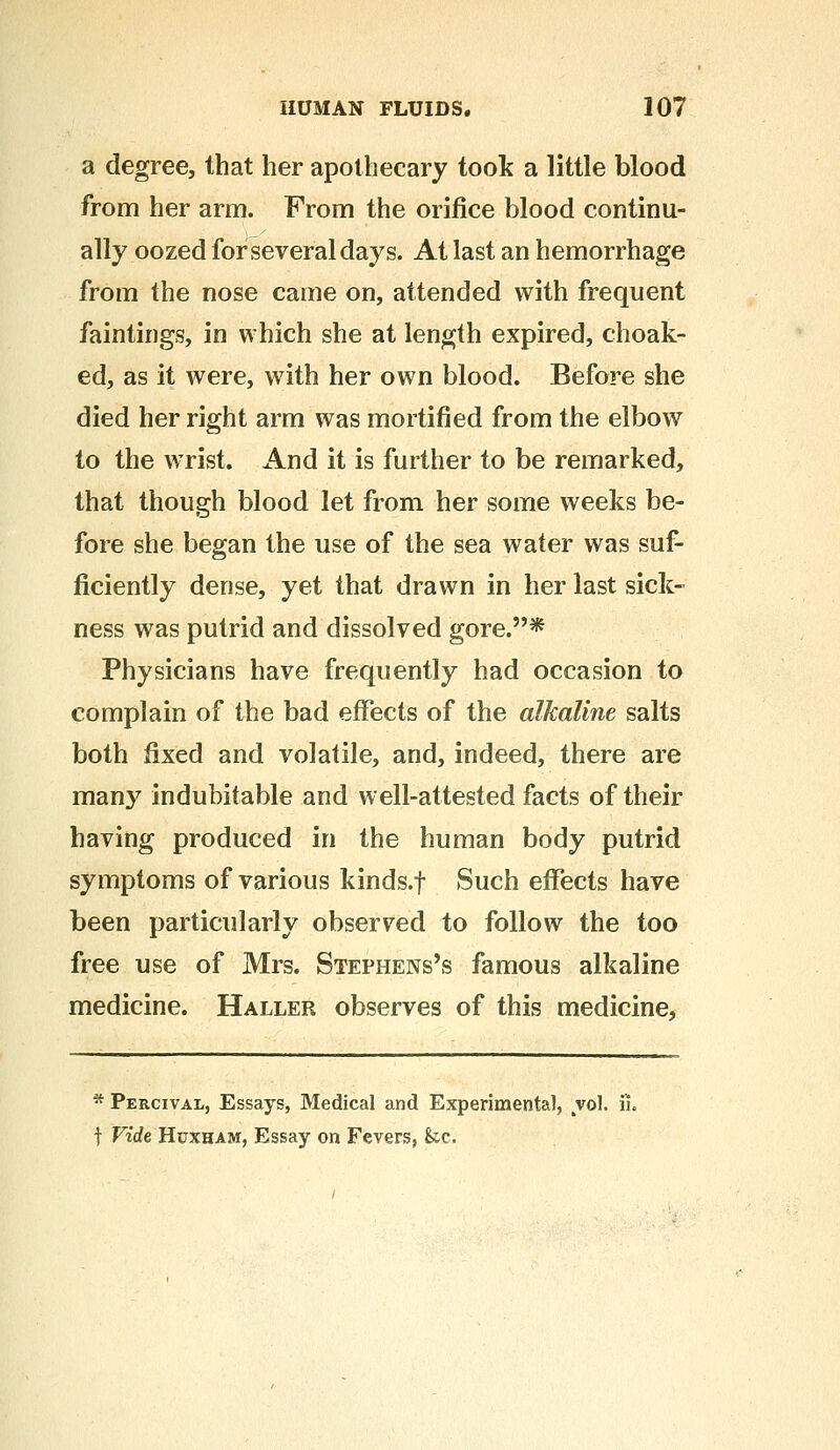 a degree, that her apothecary took a little blood from her arm. From the orifice blood continu- ally oozed for several days. At last an hemorrhage from the nose came on, attended with frequent faintings, in which she at length expired, choak- ed, as it were, with her own blood. Before she died her right arm was mortified from the elbow to the wrist. And it is further to be remarked, that though blood let from her some weeks be- fore she began the use of the sea water was suf- ficiently dense, yet that drawn in her last sick- ness was putrid and dissolved gore.* Physicians have frequently had occasion to complain of the bad effects of the alkaline salts both fixed and volatile, and, indeed, there are man}7 indubitable and well-attested facts of their having produced in the human body putrid symptoms of various kinds.f Such effects have been particularly observed to follow the too free use of Mrs. Stephens's famous alkaline medicine. Haller observes of this medicine, * Percival, Essays, Medical and Experimental, vol. ii. f Vide Huxham, Essay on Fevers, &c.