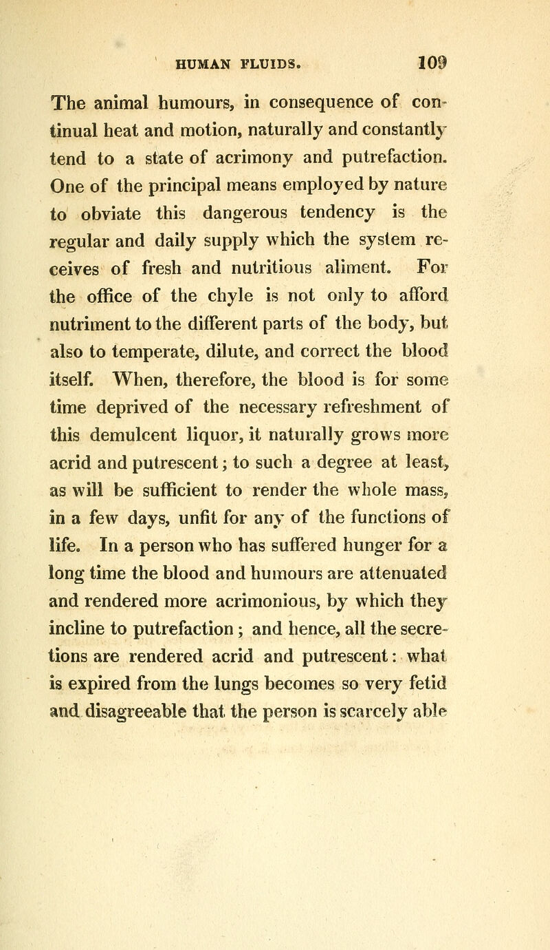 The animal humours, in consequence of con- tinual heat and motion, naturally and constantly tend to a state of acrimony and putrefaction. One of the principal means employed by nature to obviate this dangerous tendency is the regular and daily supply which the system re- ceives of fresh and nutritious aliment. For the office of the chyle is not only to afford nutriment to the different parts of the body, but also to temperate, dilute, and correct the blood itself. When, therefore, the blood is for some time deprived of the necessary refreshment of this demulcent liquor, it naturally grows more acrid and putrescent; to such a degree at least, as will be sufficient to render the whole mass, in a few days, unfit for any of the functions of life. In a person who has suffered hunger for a long time the blood and humours are attenuated and rendered more acrimonious, by which they incline to putrefaction; and hence, all the secre- tions are rendered acrid and putrescent: what is expired from the lungs becomes so very fetid and disagreeable that the person is scarcely able