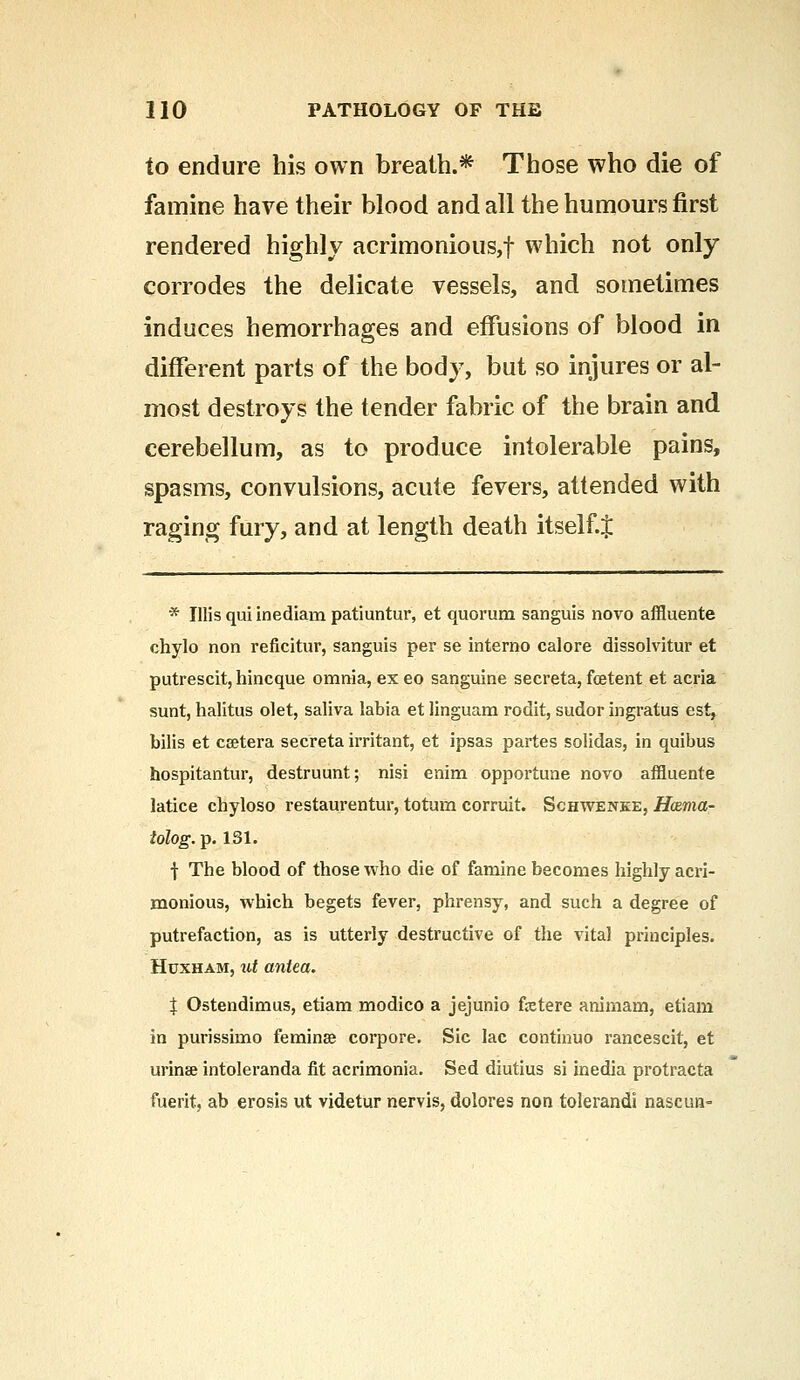 to endure his own breath.* Those who die of famine have their blood and all the humours first rendered highly acrimonious,! which not only corrodes the delicate vessels, and sometimes induces hemorrhages and effusions of blood in different parts of the body, but so injures or al- most destroys the tender fabric of the brain and cerebellum, as to produce intolerable pains, spasms, convulsions, acute fevers, attended with raging fury, and at length death itself.J * Ulis qui inediam patiuntur, et quorum sanguis novo affluente chylo non reficitur, sanguis per se interno calore dissolvitur et putrescit, hincque omnia, ex eo sanguine secreta, foetent et acria sunt, halitus olet, saliva labia et linguam rodit, sudor ingratus est, bilis et cffitera secreta irritant, et ipsas partes solidas, in quibus hospitantur, destruunt; nisi enim opportune novo affluente latice chyloso restaurentur, totum corruit. Schwenke, Hazma- lolog.Tp. 131. •j- The blood of those who die of famine becomes highly acri- monious, which begets fever, phrensy, and such a degree of putrefaction, as is utterly destructive of the vital principles. Huxham, id antea. | Ostendimus, etiam modico a jejunio fetere animam, etiam in purissimo feminse corpore. Sic lac continuo rancescit, et urin* intoleranda fit acrimonia. Sed diutius si inedia protracta merit, ab erosis ut videtur nervis, dolores non tolerandi nascim-