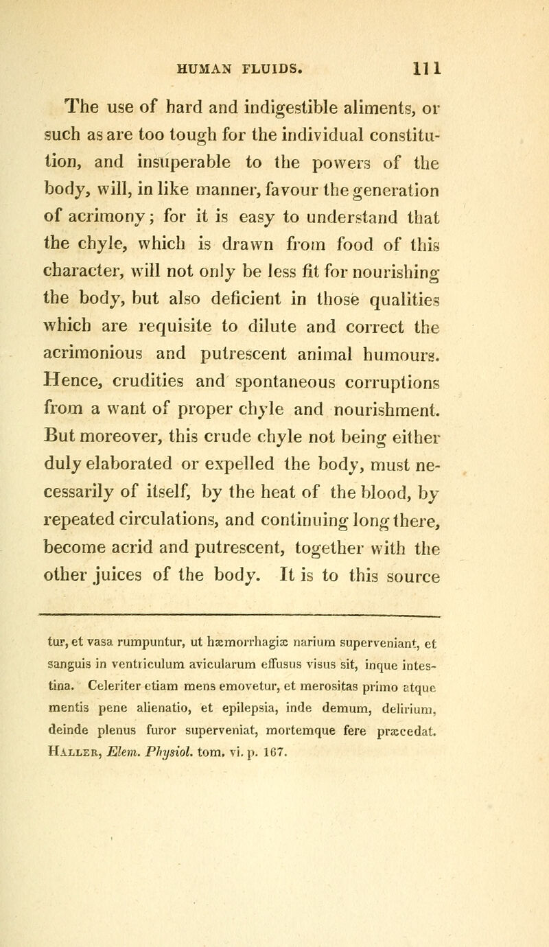 The use of hard and indigestible aliments, or such as are too tough for the individual constitu- tion, and insuperable to the powers of the body, will, in like manner, favour the generation of acrimony; for it is easy to understand that the chyle, which is drawn from food of this character, will not only be less fit for nourishing the body, but also deficient in those qualities which are requisite to dilute and correct the acrimonious and putrescent animal humours. Hence, crudities and spontaneous corruptions from a want of proper chyle and nourishment. But moreover, this crude chyle not being either duly elaborated or expelled the body, must ne- cessarily of itself, by the heat of the blood, by repeated circulations, and continuing long there, become acrid and putrescent, together with the other juices of the body. It is to this source tur, et vasa rumpuntur, ut hasmorrhagijc narium superveniant, et sanguis in ventriculum avicularum effusus visus sit, inque intes- tina. Celeriter etiam mens emovetur, et merositas primo ctque. mentis pene alienatio, et epilepsia, inde demum, delirium, deinde plenus furor superveniat, mortemque fere prxcedat.