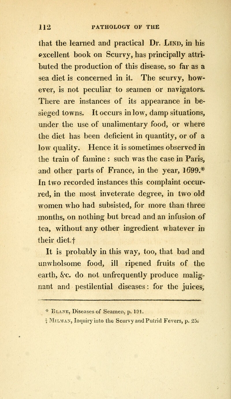 that the learned and practical Dr. Lind, in his excellent book on Scurvy, has principally attri- buted the production of this disease, so far as a sea diet is concerned in it. The scurvy, how- ever, is not peculiar to seamen or navigators. There are instances of its appearance in be- sieged towns. It occurs in low, damp situations, under the use of unalimentary food, or where the diet has been deficient in quantity, or of a low quality. Hence it is sometimes observed in the train of famine : such was the case in Paris, and other parts of France, in the year, 1699.* In two recorded instances this complaint occur- red, in the most inveterate degree, in two old women who had subsisted, for more than three months, on nothing but bread and an infusion of tea, without any other ingredient whatever in their diet.f It is probably in this way, too, that bad and unwholsome food, ill ripened fruits of the earth, &c. do not unfrequently produce malig- nant and pestilential diseases: for the juices,  Blane, Diseases of Seamen, p. 191. i Milman, Inquiry into the Scurvy and Putrid Fevers, p. 25i