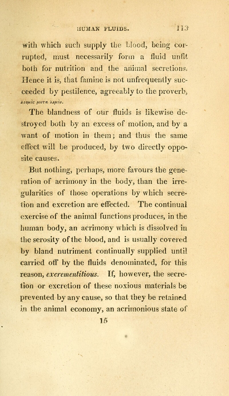 with which such supply the Mood, being cor- rupted, must necessarily form a fluid unfit both for nutrition and the animal secretions. Hence it is, that famine is not unfrequently suc- ceeded by pestilence, agreeably to the proverb, A0//U0C /WET* Mf/.lv. The blandness of our fluids is likewise de- stroyed both by an excess of motion, and by a want of motion in them; and thus the same effect will be produced, by two directly oppo- site causes. But nothing, perhaps, more favours the gene- ration of acrimony in the body, than the irre- gularities of those operations by which secre- tion and excretion are effected. The continual exercise of the animal functions produces, in the human body, an acrimony which is dissolved in the serosity of the blood, and is usually covered by bland nutriment continually supplied until carried off by the fluids denominated, for this reason, evcrementitious. If, however, the secre- tion or excretion of these noxious materials be prevented by any cause, so that they be retained in the animal economy, an acrimonious state of 15
