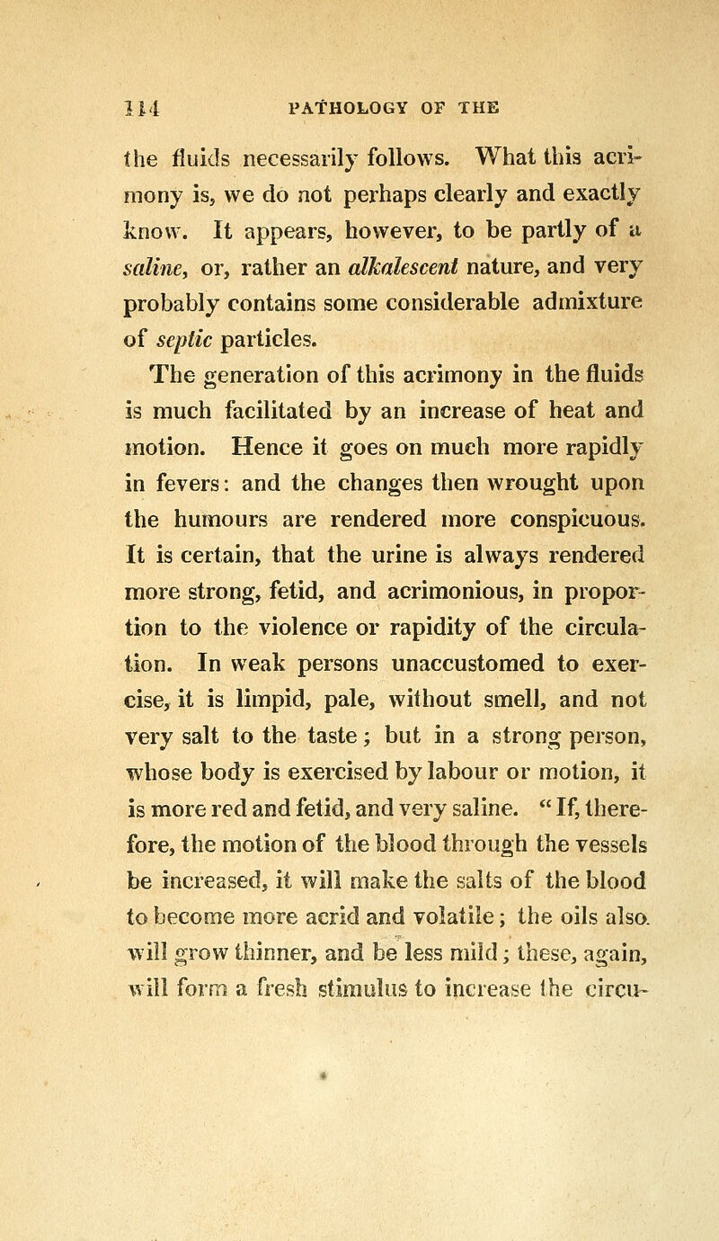 the fluids necessarily follows. What this acri- mony is, we do not perhaps clearly and exactly know. It appears, however, to be partly of a saline, or, rather an alkalescent nature, and very probably contains some considerable admixture of septic particles. The generation of this acrimony in the fluids is much facilitated by an increase of heat and motion. Hence it goes on much more rapidly in fevers: and the changes then wrought upon the humours are rendered more conspicuous. It is certain, that the urine is always rendered more strong, fetid, and acrimonious, in propor- tion to the violence or rapidity of the circula- tion. In weak persons unaccustomed to exer- cise, it is limpid, pale, without smell, and not very salt to the taste; but in a strong person, whose body is exercised by labour or motion, it is more red and fetid, and very saline.  If, there- fore, the motion of the blood through the vessels be increased, it will make the salts of the blood to become more acrid and volatile; the oils also, will grow thinner, and be less mild; these, again, will form a fresh stimulus to increase the circu-