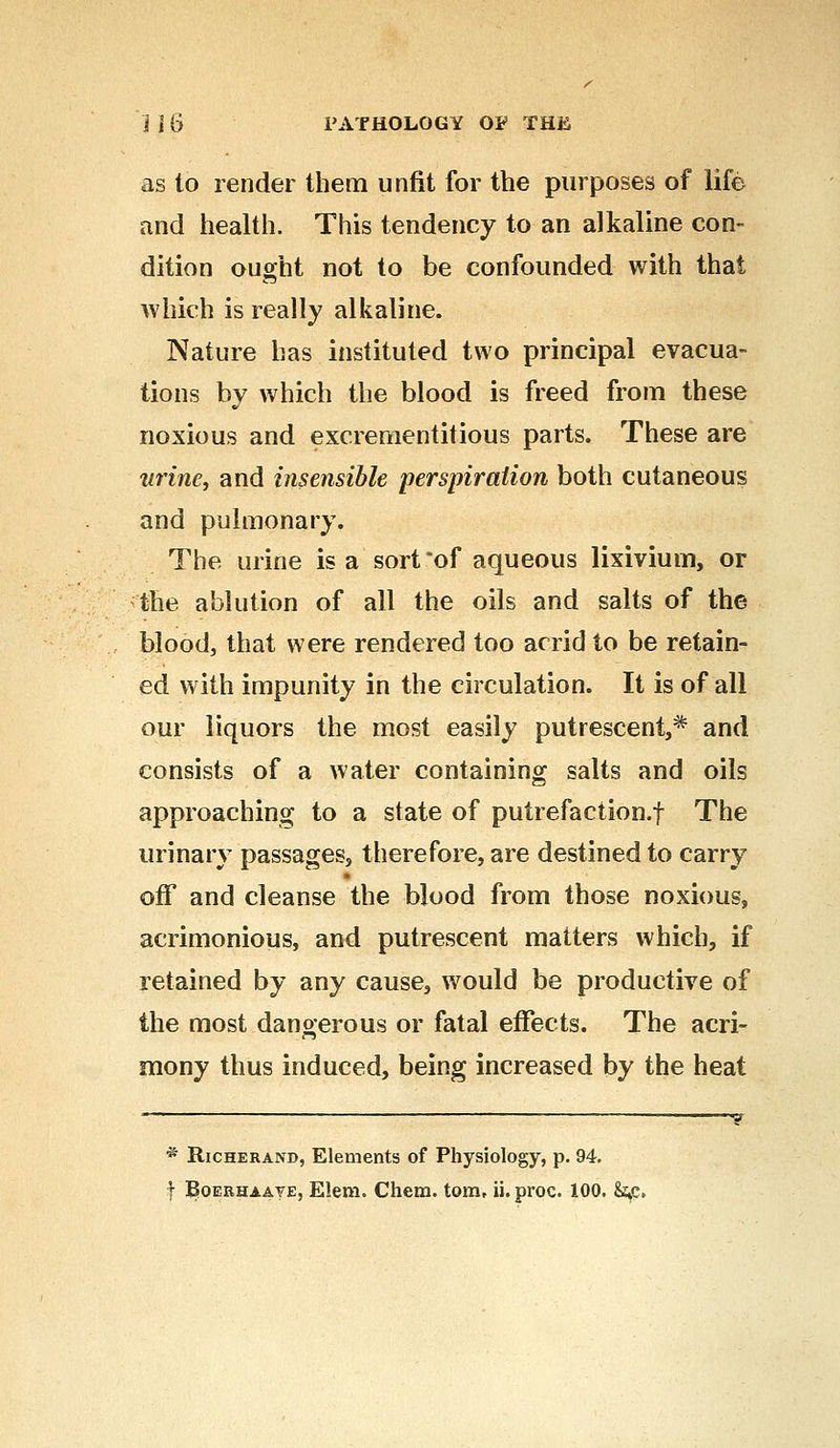 as to render them unfit for the purposes of life and health. This tendency to an alkaline con- dition ought not to be confounded with that which is really alkaline. Nature has instituted two principal evacua- tions by which the blood is freed from these noxious and excrementitious parts. These are wine, and insensible perspiration both cutaneous and pulmonary. The urine is a sort'of aqueous lixivium, or the ablution of all the oils and salts of the blood, that were rendered too acrid to be retain- ed with impunity in the circulation. It is of all our liquors the most easily putrescent,* and consists of a water containing salts and oils approaching to a state of putrefaction.f The urinary passages, therefore, are destined to carry off and cleanse the blood from those noxious, acrimonious, and putrescent matters which, if retained by any cause, would be productive of the most dangerous or fatal effects. The acri- mony thus induced, being increased by the heat y * Richerand, Elements of Physiology, p. 94.
