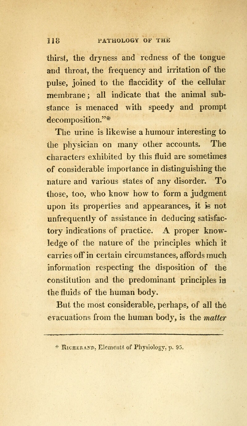 thirst, the dryness and redness of the tongue and throat, the frequency and irritation of the pulse, joined to the flaccidity of the cellular membrane; all indicate that the animal sub- stance is menaced with speedy and prompt decomposition.* The urine is likewise a humour interesting to the physician on many other accounts. The characters exhibited by this fluid are sometimes of considerable importance in distinguishing the nature and various states of any disorder. To those, too, who know how to form a judgment upon its properties and appearances, it is not unfrequently of assistance in deducing satisfac- tory indications of practice. A proper know- ledge of the nature of the principles which it carries off in certain circumstances, affords much information respecting the disposition of the constitution and the predominant principles ia the fluids of the human body. But the most considerable, perhaps, of all the evacuations from the human body, is the matter * Richerand, Elements of Physiology, p. 95.