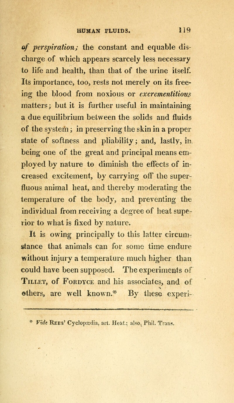 of perspiration; the constant and equable dis- charge of which appears scarcely less necessary to life and health, than that of the urine itself. Its importance, too, rests not merely on its free- ing the blood from noxious or excrementitions matters; but it is further useful in maintaining a due equilibrium between the solids and fluids of the system; in preserving the skin in a proper state of softness and pliability; and, lastly, in being one of the great and principal means em- ployed by nature to diminish the effects of in- creased excitement, by carrying off the super- fluous animal heat, and thereby moderating the temperature of the body, and preventing the individual from receiving a degree of heat supe- rior to what is fixed by nature. It is owing principally to this latter circum- stance that animals can for some time endure without injury a temperature much higher than could have been supposed. The experiments of Tillet, of Fordyce and his associates, and of others, are well known.* By these experi- * Fide Rees' Cyclopxdia, art. Heat; also, Phil. Trans.